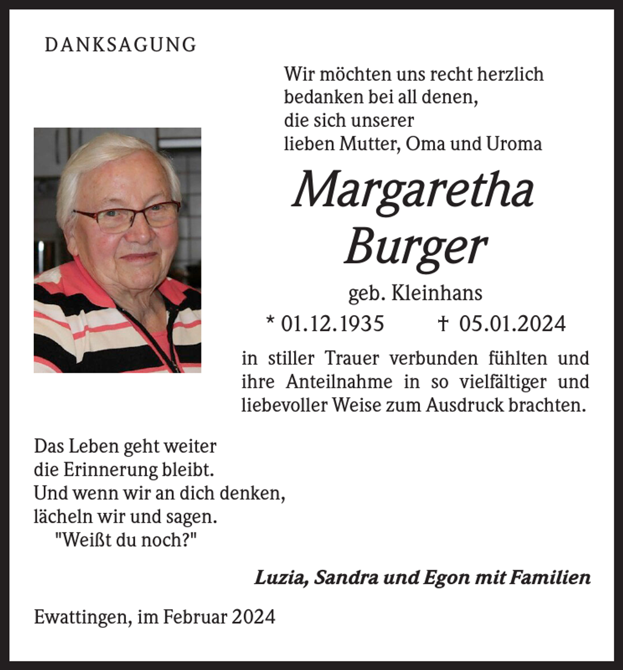 <p>DANKSAGUNG<br />Wir möchten uns recht herzlich<br />bedanken bei all denen,<br />die sich unserer<br />lieben Mutter, Oma und Uroma</p>
<p>Margaretha<br />Burger<br />geb. Kleinhans<br />* 01.12.1935<br />† 05.01.2024<br />in stiller Trauer verbunden fühlten und<br />ihre Anteilnahme in so vielfältiger und<br />liebevoller Weise zum Ausdruck brachten.<br />Das Leben geht weiter<br />die Erinnerung bleibt.<br />Und wenn wir an dich denken,<br />lächeln wir und sagen.<br />"Weißt du noch?"<br />Luzia, Sandra und Egon mit Familien<br />Ewattingen, im Februar 2024</p>