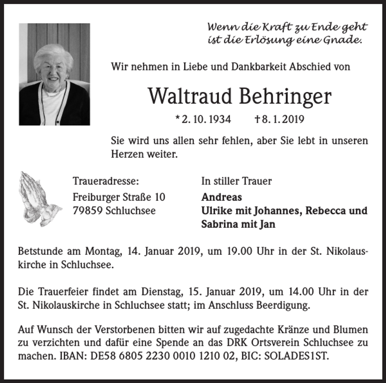<p>Wenn die Kraft zu Ende geht<br />ist die Erlösung eine Gnade.</p><p>Wir nehmen in Liebe und Dankbarkeit Abschied von</p><p>Waltraud Behringer<br />* 2. 10. 1934 † 8. 1. 2019<br />Sie wird uns allen sehr fehlen, aber Sie lebt in unseren<br />­Herzen weiter.<br />Traueradresse:<br />Freiburger Straße 10<br />79859 Schluchsee</p><p>In stiller Trauer<br />Andreas<br />Ulrike mit Johannes, Rebecca und<br />Sabrina mit Jan</p><p>Betstunde am Montag, 14. Januar 2019, um 19.00 Uhr in der St. Nikolaus­<br />kirche in Schluchsee.<br />Die Trauerfeier findet am Dienstag, 15. Januar 2019, um 14.00 Uhr in der<br />St. Nikolauskirche in Schluchsee statt; im Anschluss Beerdigung.<br />Auf Wunsch der Verstorbenen bitten wir auf zugedachte Kränze und Blumen<br />zu verzichten und dafür eine Spende an das DRK Ortsverein Schluchsee zu<br />machen. IBAN: DE58 6805 223010 1212, BIC: SOLADES1ST.</p>