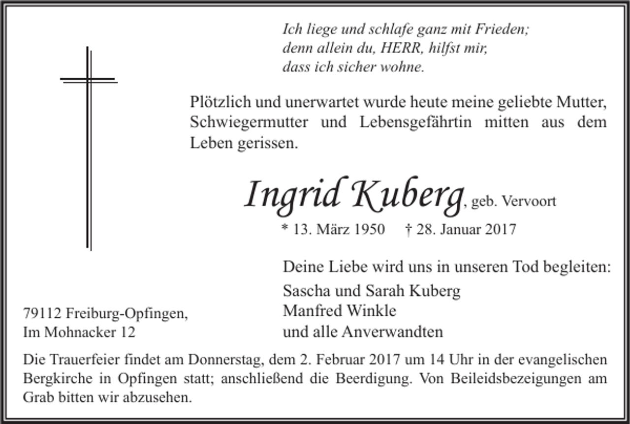 <p>Ich liege und schlafe ganz mit Frieden;<br />denn allein du, HERR, hilfst mir,<br />dass ich sicher wohne.</p><p>Plötzlich und unerwartet wurde heute meine geliebte Mutter,<br />Schwiegermutter und Lebensgefährtin mitten aus dem<br />Leben gerissen.</p><p>Ingrid Kuberg<br />* 13. März 1950</p><p>79112 Freiburg-Opfingen,<br />Im Mohnacker 12</p><p>, geb. Vervoort</p><p>† 28. Januar 2017</p><p>Deine Liebe wird uns in unseren Tod begleiten:<br />Sascha und Sarah Kuberg<br />Manfred Winkle<br />und alle Anverwandten</p><p>Die Trauerfeier findet am Donnerstag, dem 2. Februar 2017 um 14 Uhr in der evangelischen<br />Bergkirche in Opfingen statt; anschließend die Beerdigung. Von Beileidsbezeigungen am<br />Grab bitten wir abzusehen.</p>