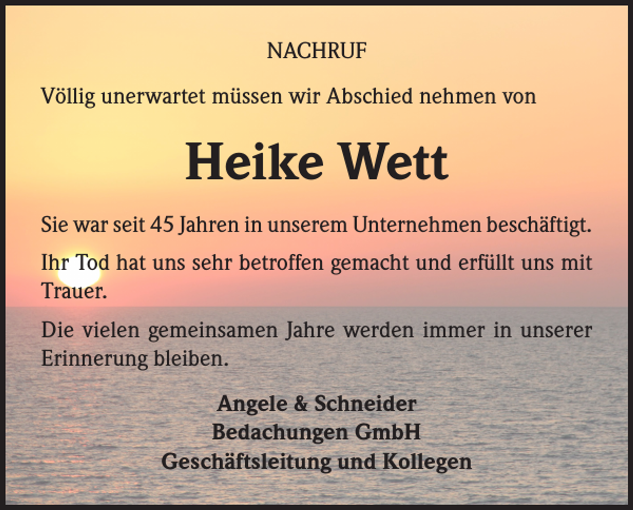 <p>NACHRUF<br />Völlig unerwartet müssen wir Abschied nehmen von</p><p>Heike Wett<br />Sie war seit 45 Jahren in unserem Unternehmen beschäftigt.<br />Ihr Tod hat uns sehr betroffen gemacht und erfüllt uns mit<br />Trauer.<br />Die vielen gemeinsamen Jahre werden immer in unserer<br />Erinnerung bleiben.<br />Angele &amp; Schneider<br />Bedachungen GmbH<br />Geschäftsleitung und Kollegen</p>