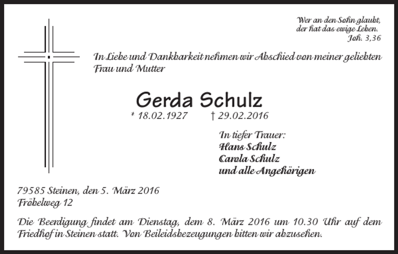 <p>Wer an den Sohn glaubt,<br />der hat das ewige Leben.</p><p>Joh. 3,36</p><p>In Liebe und Dankbarkeit nehmen wir Abschied von meiner geliebten<br />Frau und Mutter</p><p>Gerda Schulz</p><p>* 18.02.1927</p><p>† 29.02.2016<br />In tiefer Trauer:<br />Hans Schulz<br />Carola Schulz<br />und alle Angehörigen</p><p>79585 Steinen, den 5. März 2016<br />Fröbelweg 12<br />Die Beerdigung findet am Dienstag, dem 8. März 2016 um 10.30 Uhr auf dem<br />Friedhof in Steinen statt. Von Beileidsbezeugungen bitten wir abzusehen.</p>