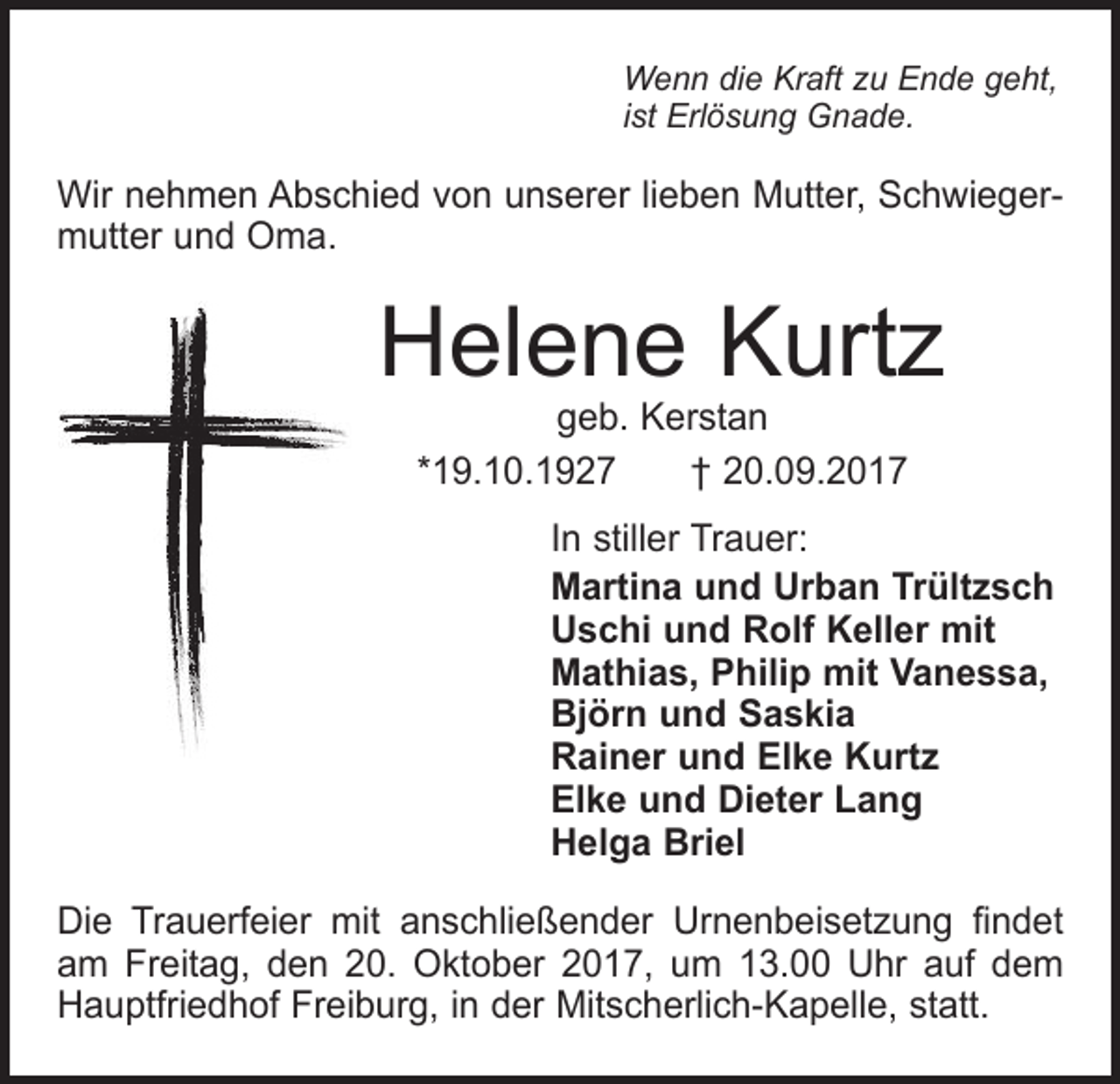 <p>Wenn die Kraft zu Ende geht,<br />ist Erlösung Gnade.</p><p>Wir nehmen Abschied von unserer lieben Mutter, Schwiegermutter und Oma.</p><p>Helene Kurtz<br />geb. Kerstan<br />*19.10.1927 † 20.09.2017</p><p>In stiller Trauer:<br />Martina und Urban Trültzsch<br />Uschi und Rolf Keller mit<br />Mathias, Philip mit Vanessa,<br />Björn und Saskia<br />Rainer und Elke Kurtz<br />Elke und Dieter Lang<br />Helga Briel<br />Die Trauerfeier mit anschließender Urnenbeisetzung ﬁndet<br />am Freitag, den 20. Oktober 2017, um 13.00 Uhr auf dem<br />Hauptfriedhof Freiburg, in der Mitscherlich-Kapelle, statt.</p>