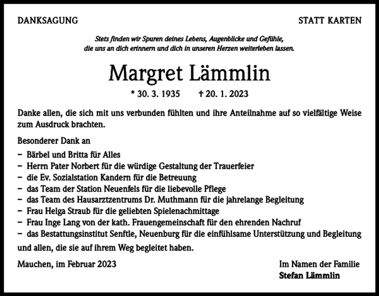<p>DANKSAGUNG</p><p>STATT KARTEN<br />Stets finden wir Spuren deines Lebens, Augenblicke und Gefühle,<br />die uns an dich erinnern und dich in unseren Herzen weiterleben lassen.</p><p>Margret Lämmlin<br />* 30. 3. 1935 † 20. 1. 2023<br />Danke allen, die sich mit uns verbunden fühlten und ihre Anteilnahme auf so vielfältige Weise<br />zum Ausdruck brachten.<br />Besonderer Dank an<br />– Bärbel und Britta für Alles<br />– Herrn Pater Norbert für die würdige Gestaltung der Trauerfeier<br />– die Ev. Sozialstation Kandern für die Betreuung<br />– das Team der Station Neuenfels für die liebevolle Pflege<br />– das Team des Hausarztzentrums Dr. Muthmann für die jahrelange Begleitung<br />– Frau Helga Straub für die geliebten Spielenachmittage<br />– Frau Inge Lang von der kath. Frauengemeinschaft für den ehrenden Nachruf<br />– das Bestattungsinstitut Senftle, Neuenburg für die einfühlsame Unterstützung und Begleitung<br />und allen, die sie auf ihrem Weg begleitet haben.<br />Mauchen, im Februar 2023 Im Namen der Familie<br />Stefan Lämmlin</p>