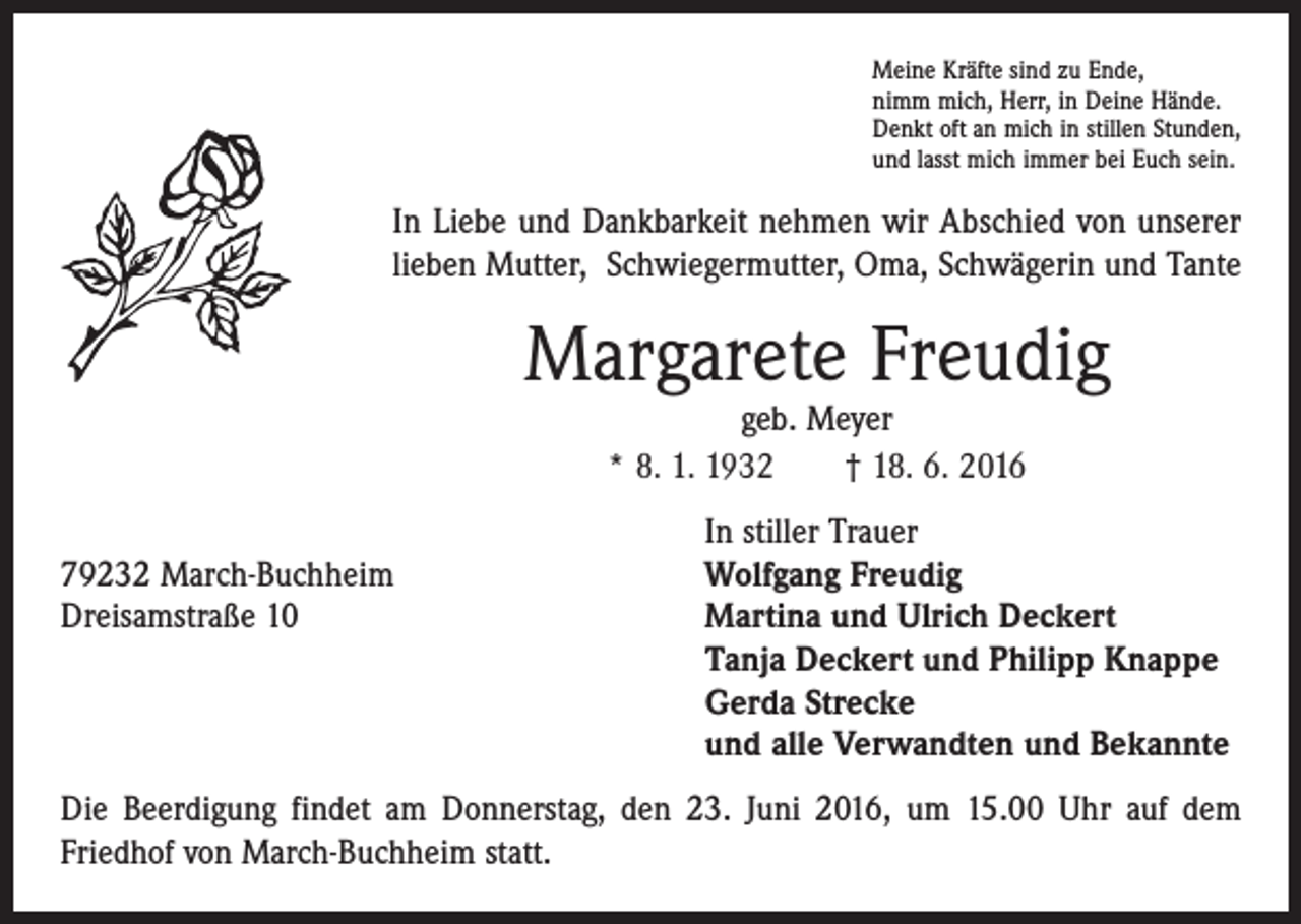 <p>Meine Kräfte sind zu Ende,<br />nimm mich, Herr, in Deine Hände.<br />Denkt oft an mich in stillen Stunden,<br />und lasst mich immer bei Euch sein.</p><p>In Liebe und Dankbarkeit nehmen wir Abschied von unserer<br />lieben Mutter, Schwiegermutter, Oma, Schwägerin und Tante</p><p>Margarete Freudig<br />geb. Meyer<br />* 8. 1. 1932 † 18. 6. 2016</p><p>In stiller Trauer<br />79232 March-Buchheim<br />Wolfgang Freudig<br />Dreisamstraße 10 Martina und Ulrich Deckert<br />Tanja Deckert und Philipp Knappe<br />Gerda Strecke<br />und alle Verwandten und Bekannte<br />Die Beerdigung findet am Donnerstag, den 23. Juni 2016, um 15.00 Uhr auf dem<br />­Friedhof von March-Buchheim statt.</p>