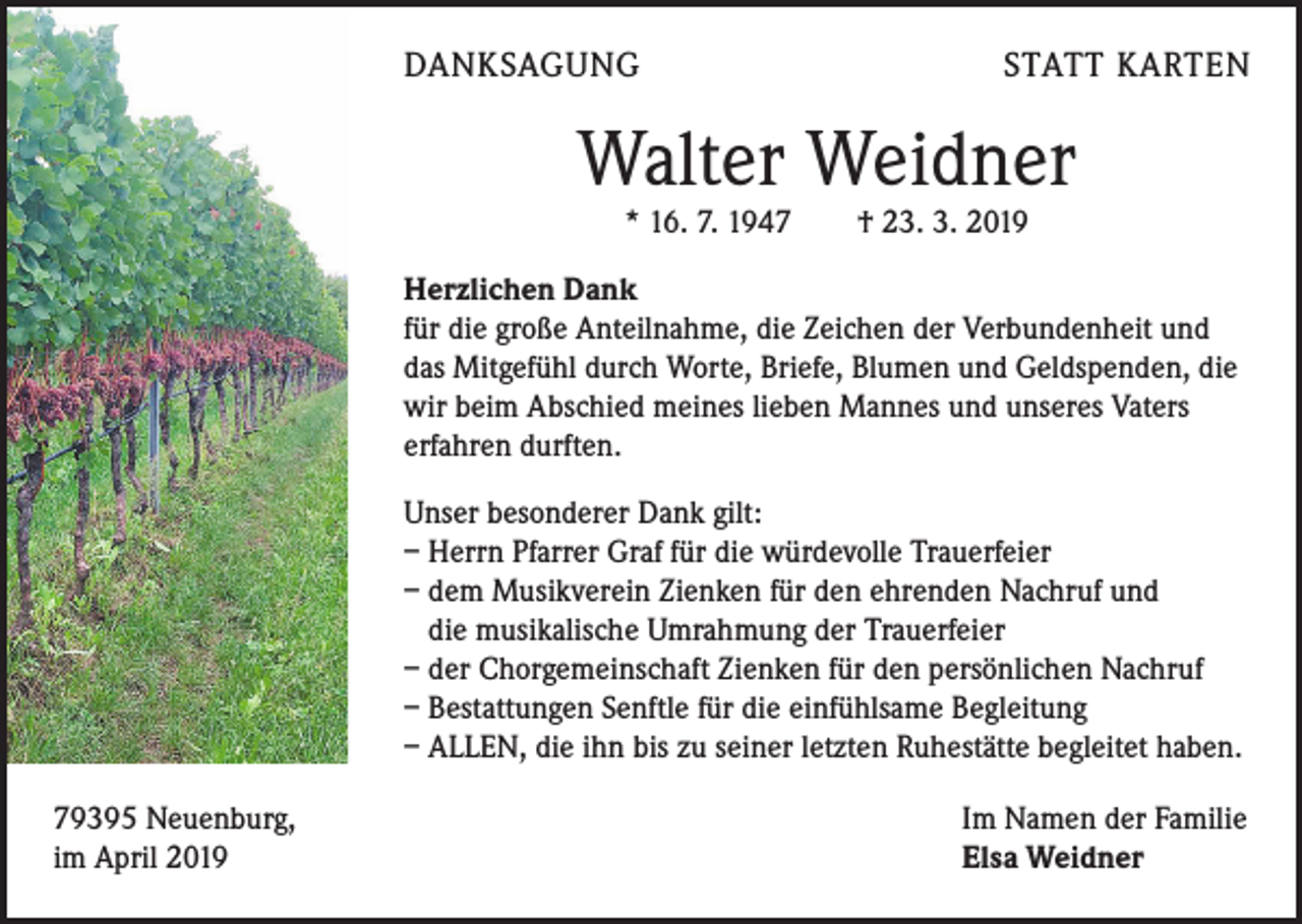 <p>DANKSAGUNG</p><p>STATT KARTEN</p><p>Walter Weidner<br />* 16. 7. 1947 † 23. 3. 2019</p><p>Herzlichen Dank<br />für die große Anteilnahme, die Zeichen der Verbundenheit und<br />das Mitgefühl durch Worte, Briefe, Blumen und Geldspenden, die<br />wir beim Abschied meines lieben Mannes und unseres Vaters<br />erfahren durften.<br />Unser besonderer Dank gilt:<br />– Herrn Pfarrer Graf für die würdevolle Trauerfeier<br />– dem Musikverein Zienken für den ehrenden Nachruf und<br />die ­musikalische Umrahmung der Trauerfeier<br />– der Chorgemeinschaft Zienken für den persönlichen Nachruf<br />– Bestattungen Senftle für die einfühlsame Begleitung<br />– ALLEN, die ihn bis zu seiner letzten Ruhestätte begleitet haben.<br />79395 Neuenburg,<br />im April 2019</p><p>Im Namen der Familie<br />Elsa Weidner</p>