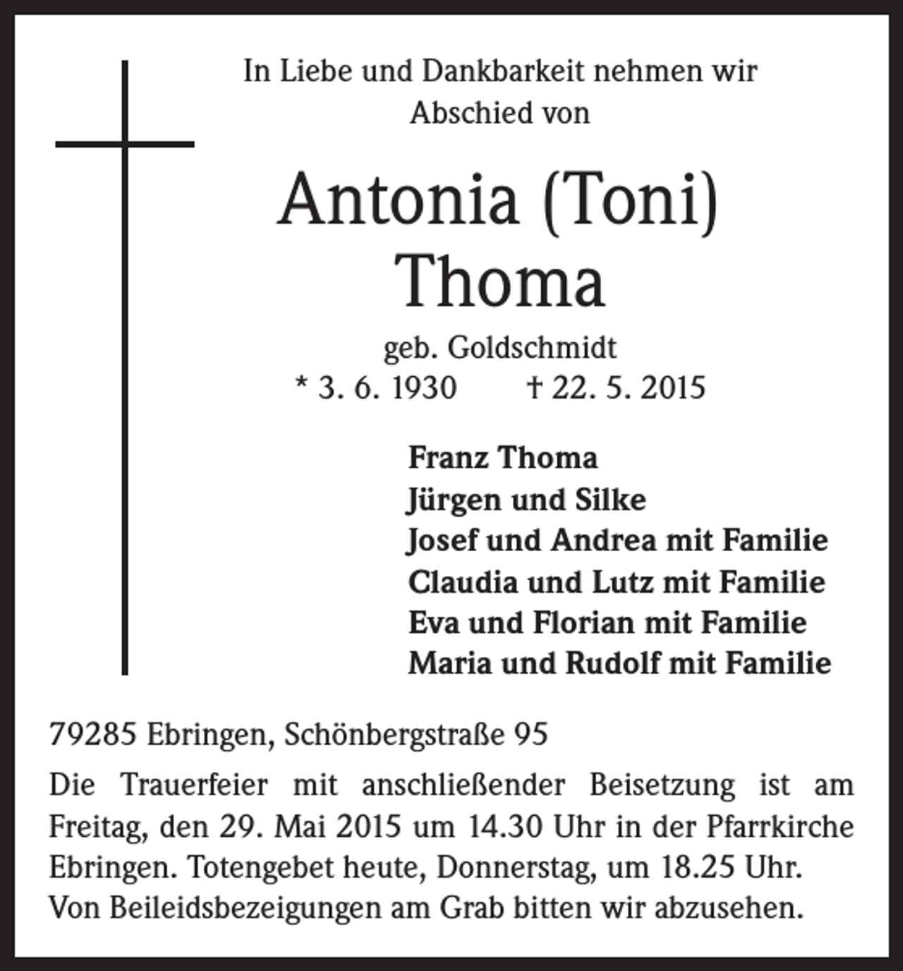 <p>In Liebe und Dankbarkeit nehmen wir<br />Abschied von</p><p>Antonia (Toni)<br />Thoma<br />geb. Goldschmidt<br />* 3. 6. 1930 † 22. 5. 2015<br />Franz Thoma<br />Jürgen und Silke<br />Josef und Andrea mit Familie<br />Claudia und Lutz mit Familie<br />Eva und Florian mit Familie<br />Maria und Rudolf mit Familie<br />79285 Ebringen, Schönbergstraße 95<br />Die Trauerfeier mit anschließender Beisetzung ist am<br />Freitag, den 29. Mai 2015 um 14.30 Uhr in der Pfarrkirche<br />Ebringen. Totengebet heute, Donnerstag, um 18.25 Uhr.<br />Von Beileidsbezeigungen am Grab bitten wir abzusehen.</p>