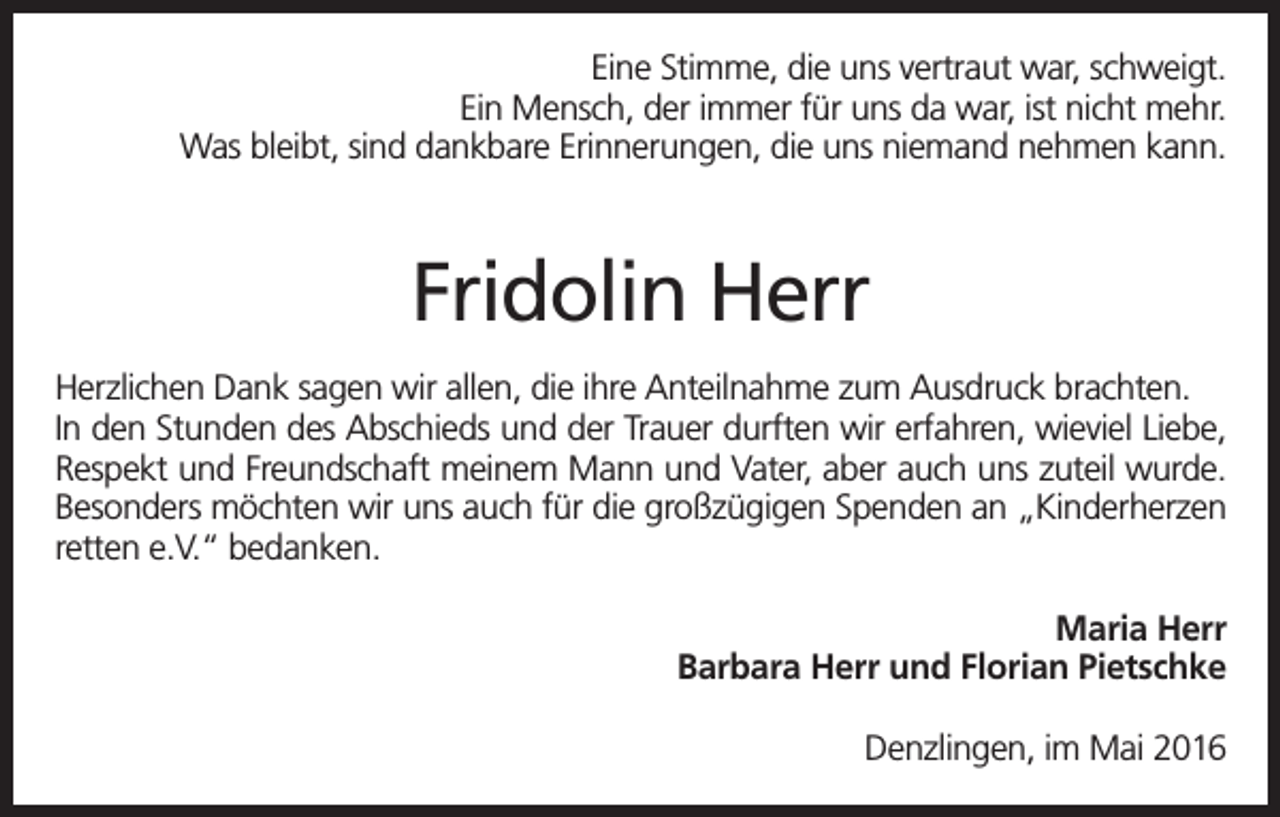 <p>Eine Stimme, die uns vertraut war, schweigt.<br />Ein Mensch, der immer für uns da war, ist nicht mehr.<br />Was bleibt, sind dankbare Erinnerungen, die uns niemand nehmen kann.</p><p>Fridolin Herr<br />Herzlichen Dank sagen wir allen, die ihre Anteilnahme zum Ausdruck brachten.<br />In den Stunden des Abschieds und der Trauer durften wir erfahren, wieviel Liebe,<br />Respekt und Freundschaft meinem Mann und Vater, aber auch uns zuteil wurde.<br />Besonders möchten wir uns auch für die großzügigen Spenden an „Kinderherzen<br />retten e.V.“ bedanken.<br />Maria Herr<br />Barbara Herr und Florian Pietschke<br />Denzlingen, im Mai 2016</p>
