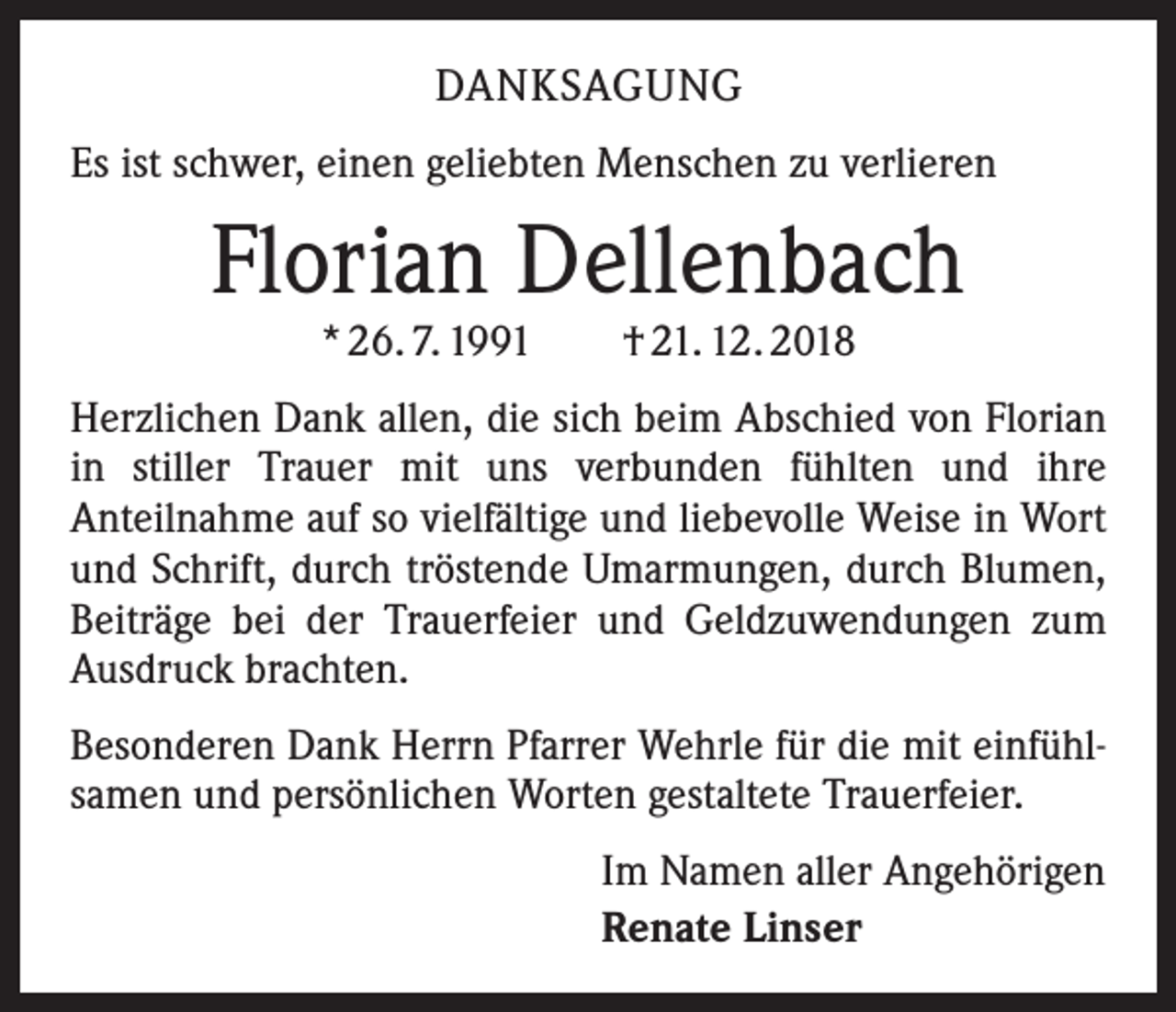 <p>DANKSAGUNG<br />Es ist schwer, einen geliebten Menschen zu verlieren</p><p>Florian Dellenbach<br />* 26. 7. 1991 † 21. 12. 2018</p><p>Herzlichen Dank allen, die sich beim Abschied von Florian<br />in stiller Trauer mit uns verbunden fühlten und ihre<br />­Anteilnahme auf so vielfältige und liebevolle Weise in Wort<br />und Schrift, durch tröstende Umarmungen, durch Blumen,<br />Beiträge bei der Trauerfeier und Geldzuwendungen zum<br />Ausdruck brachten.<br />Besonderen Dank Herrn Pfarrer Wehrle für die mit einfühlsamen und persönlichen Worten gestaltete Trauerfeier.<br />Im Namen aller Angehörigen<br />Renate Linser</p>