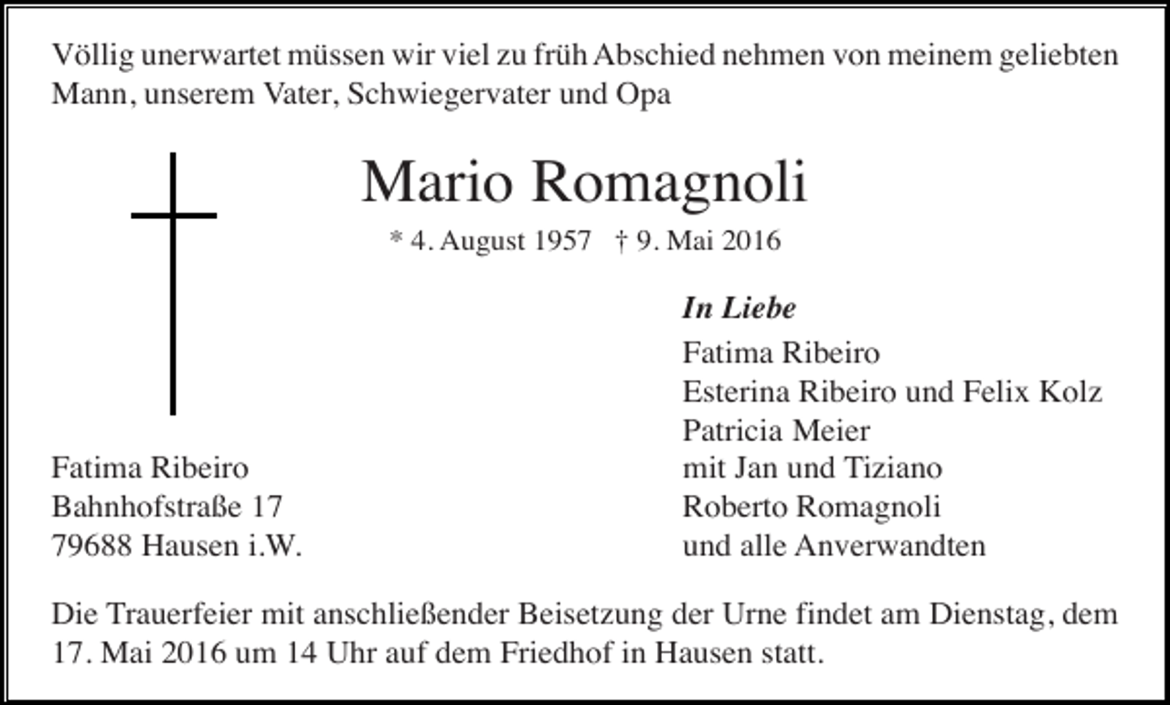 <p>Völlig unerwartet müssen wir viel zu früh Abschied nehmen von meinem geliebten<br />Mann, unserem Vater, Schwiegervater und Opa</p><p>Mario Romagnoli<br />* 4. August 1957 † 9. Mai 2016</p><p>Fatima Ribeiro<br />Bahnhofstraße 19688 Hausen i.W.</p><p>In Liebe<br />Fatima Ribeiro<br />Esterina Ribeiro und Felix Kolz<br />Patricia Meier<br />mit Jan und Tiziano<br />Roberto Romagnoli<br />und alle Anverwandten</p><p>Die Trauerfeier mit anschließender Beisetzung der Urne findet am Dienstag, dem<br />17. Mai 2016 um 14 Uhr auf dem Friedhof in Hausen statt.</p>