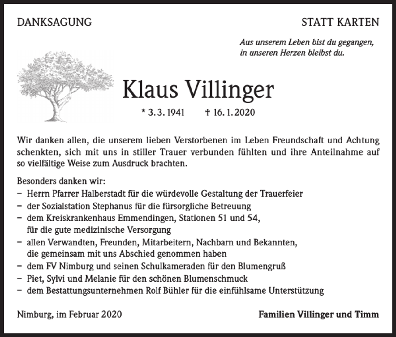 <p>DANKSAGUNG</p><p>STATT KARTEN<br />Aus unserem Leben bist du gegangen,<br />in unseren Herzen bleibst du.</p><p>Klaus Villinger<br />* 3. 3. 1941 † 16. 1. 2020<br />Wir danken allen, die unserem lieben Verstorbenen im Leben Freundschaft und Achtung<br />schenkten, sich mit uns in stiller Trauer verbunden fühlten und ihre Anteilnahme auf<br />so vielfältige Weise zum Ausdruck brachten.<br />Besonders danken wir:<br />– Herrn Pfarrer Halberstadt für die würdevolle Gestaltung der Trauerfeier<br />– der Sozialstation Stephanus für die fürsorgliche Betreuung<br />– dem Kreiskrankenhaus Emmendingen, Stationen 51 und 54,<br />für die gute medizinische Versorgung<br />– allen Verwandten, Freunden, Mitarbeitern, Nachbarn und Bekannten,<br />die gemeinsam mit uns Abschied genommen haben<br />– dem FV Nimburg und seinen Schulkameraden für den Blumengruß<br />– Piet, Sylvi und Melanie für den schönen Blumenschmuck<br />– dem Bestattungsunternehmen Rolf Bühler für die einfühlsame Unterstützung<br />Nimburg, im Februar 2020</p><p>Familien Villinger und Timm</p>