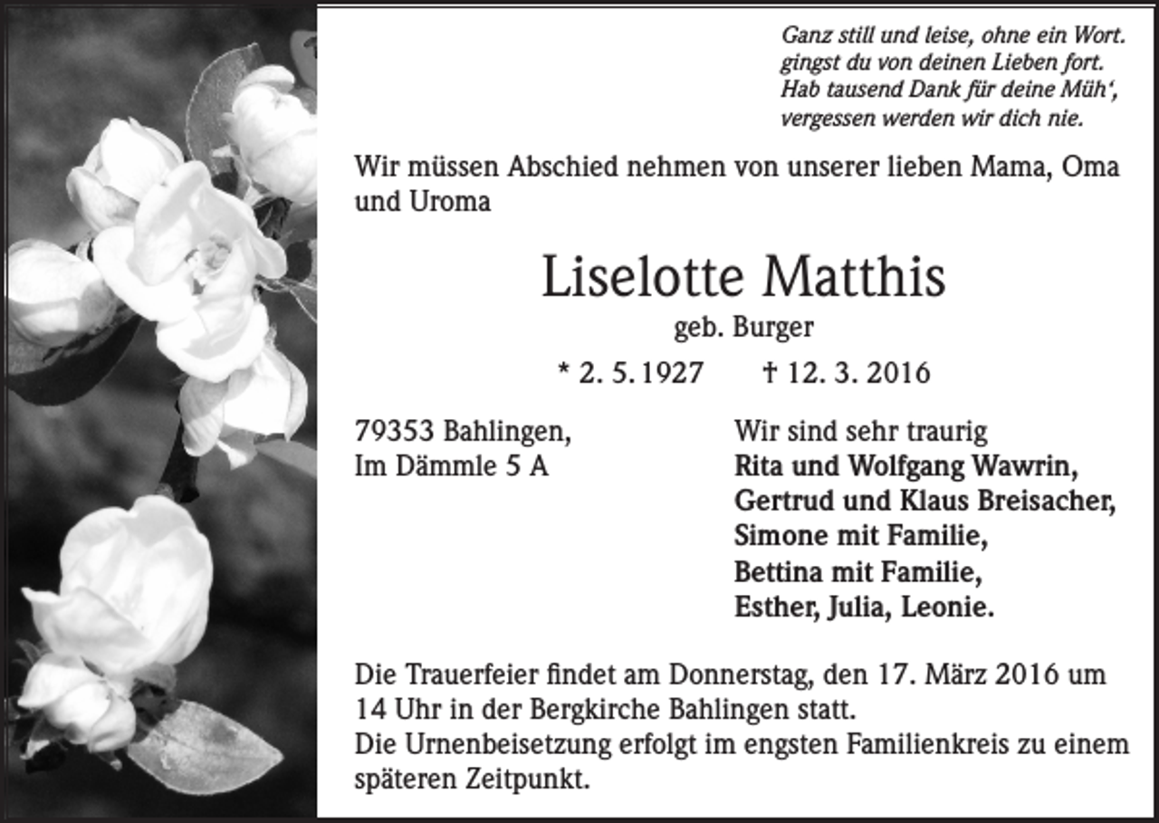 <p>Ganz still und leise, ohne ein Wort.<br />gingst du von deinen Lieben fort.<br />Hab tausend Dank für deine Müh‘,<br />vergessen werden wir dich nie.</p><p>Wir müssen Abschied nehmen von unserer lieben Mama, Oma<br />und Uroma</p><p>Liselotte Matthis<br />geb. Burger</p><p>* 2. 5. 1927 † 12. 3. 2016<br />79353 Bahlingen,<br />Wir sind sehr traurig<br />Im Dämmle 5 A Rita und Wolfgang Wawrin,<br />Gertrud und Klaus Breisacher,<br />Simone mit Familie,<br />Bettina mit Familie,<br />Esther, Julia, Leonie.<br />Die Trauerfeier findet am Donnerstag, den 17. März 2016 um<br />14 Uhr in der Bergkirche Bahlingen statt.<br />Die Urnenbeisetzung erfolgt im engsten Familienkreis zu einem<br />späteren Zeitpunkt.</p>