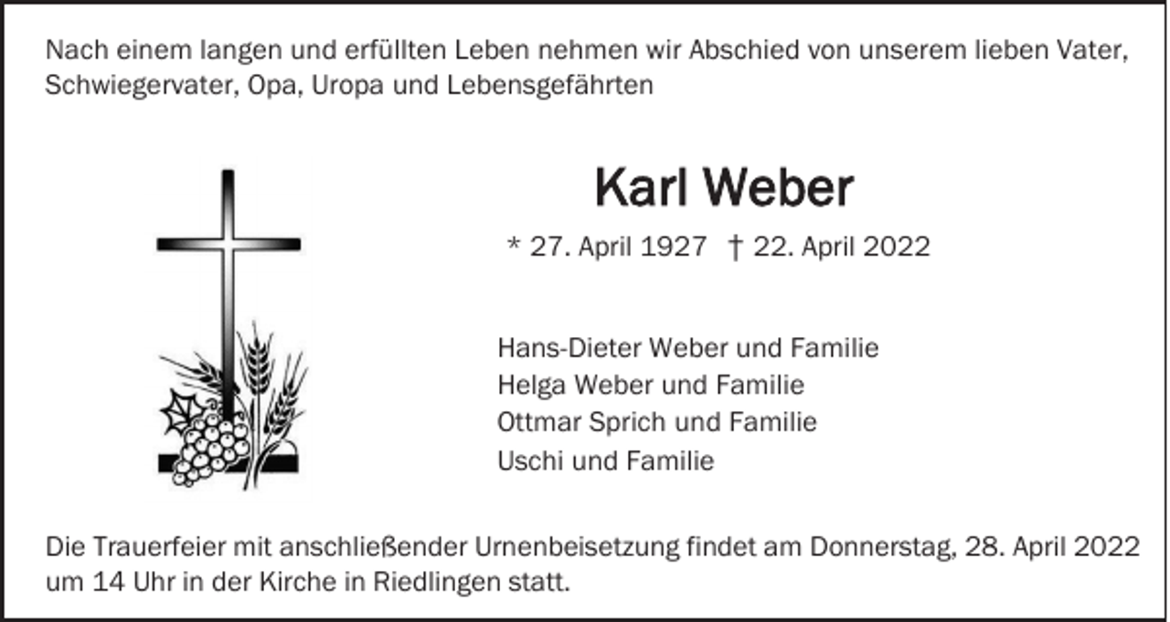 <p>Nach einem langen und erfüllten Leben nehmen wir Abschied von unserem lieben Vater,<br />Schwiegervater, Opa, Uropa und Lebensgefährten</p><p>Karl Weber<br />* 27. April 1927 † 22. April 2022<br />Hans-Dieter Weber und Familie<br />Helga Weber und Familie<br />Ottmar Sprich und Familie<br />Uschi und Familie<br />Die Trauerfeier mit anschließender Urnenbeisetzung findet am Donnerstag, 28. April 2022<br />um 14 Uhr in der Kirche in Riedlingen statt.</p>