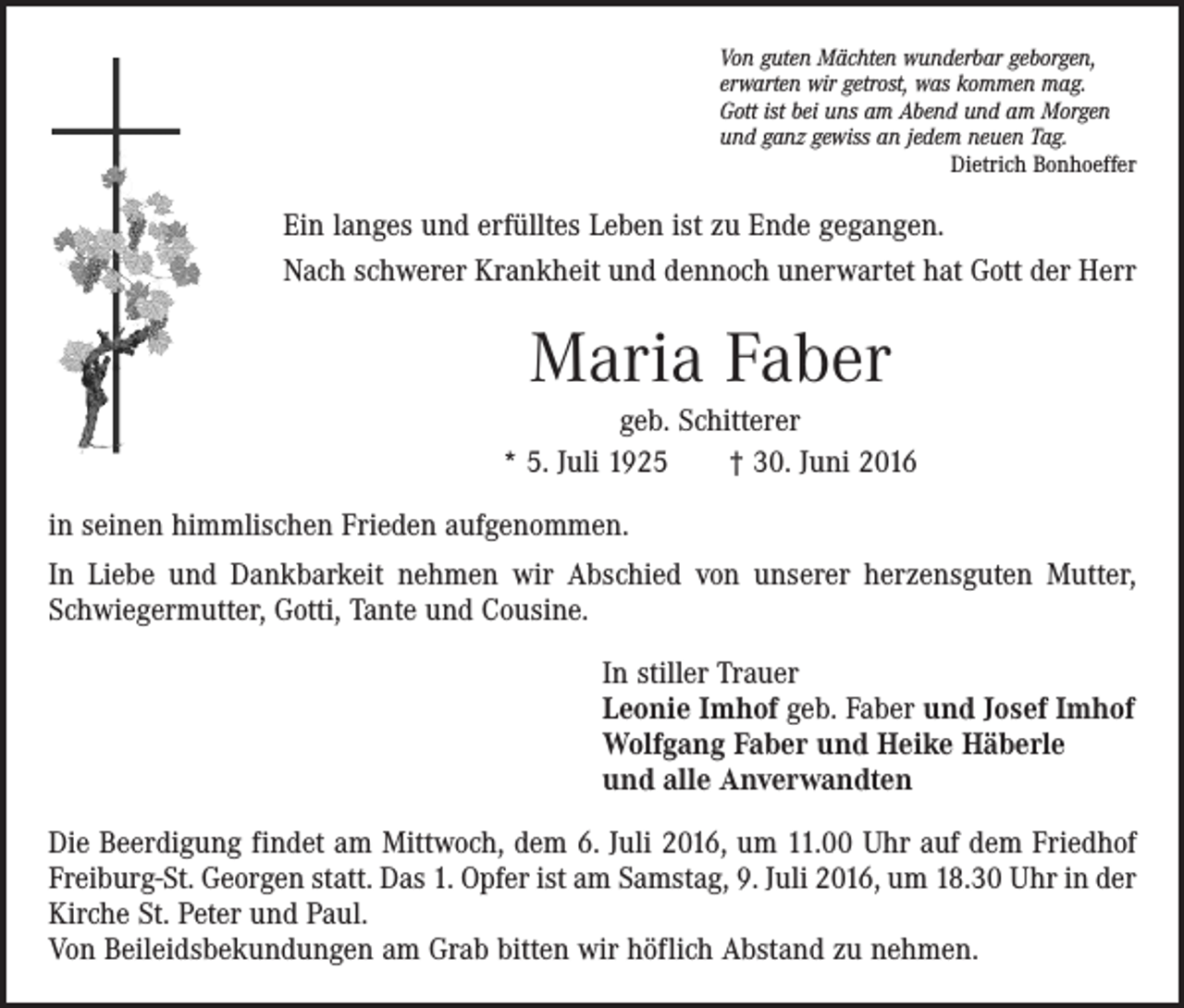 <p>Von guten Mächten wunderbar geborgen,<br />erwarten wir getrost, was kommen mag.<br />Gott ist bei uns am Abend und am Morgen<br />und ganz gewiss an jedem neuen Tag.</p><p>Dietrich Bonhoeffer</p><p>Ein langes und erfülltes Leben ist zu Ende gegangen.<br />Nach schwerer Krankheit und dennoch unerwartet hat Gott der Herr</p><p>Maria Faber<br />geb. Schitterer<br />* 5. Juli 1925 † 30. Juni 2016<br />in seinen himmlischen Frieden aufgenommen.<br />In Liebe und Dankbarkeit nehmen wir Abschied von unserer herzensguten Mutter,<br />Schwiegermutter, Gotti, Tante und Cousine.<br />In stiller Trauer<br />Leonie Imhof geb. Faber und Josef Imhof<br />Wolfgang Faber und Heike Häberle<br />und alle Anverwandten<br />Die Beerdigung findet am Mittwoch, dem 6. Juli 2016, um 11.00 Uhr auf dem Friedhof<br />Freiburg-St. Georgen statt. Das 1. Opfer ist am Samstag, 9. Juli 2016, um 18.30 Uhr in der<br />Kirche St. Peter und Paul.</p><p>Von Beileidsbekundungen am Grab bitten wir höflich Abstand zu nehmen.</p>