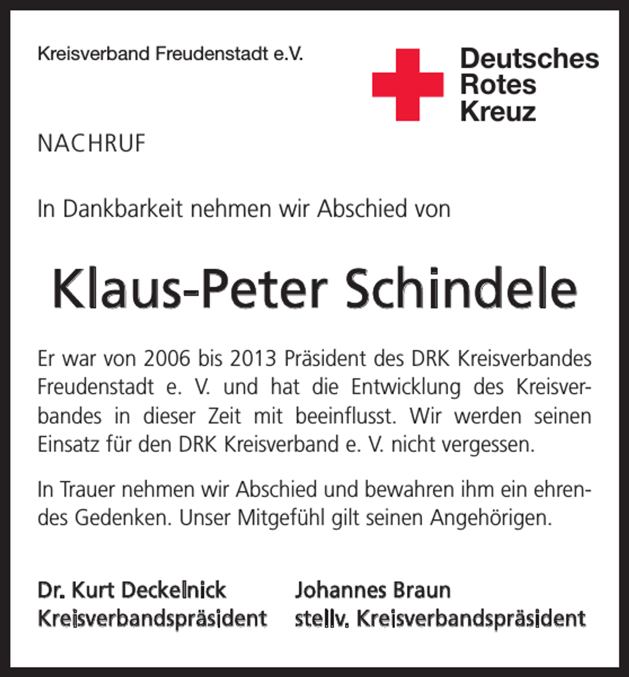 <p>Kreisverband Freudenstadt e.V.</p><p>Deutsches<br />Rotes<br />Kreuz</p><p>NACHRUF<br />In Dankbarkeit nehmen wir Abschied von</p><p>Klaus-Peter Schindele<br />Er war von 2006 bis 2013 Präsident des DRK Kreisverbandes<br />Freudenstadt e. V. und hat die Entwicklung des Kreisver­<br />bandes in dieser Zeit mit beeinflusst. Wir werden seinen<br />­Einsatz für den DRK Kreisverband e. V. nicht vergessen.<br />In Trauer nehmen wir Abschied und bewahren ihm ein ehren­<br />des Gedenken. Unser Mitgefühl gilt seinen Angehörigen.<br />Dr. Kurt Deckelnick<br />Johannes Braun<br />Kreisverbandspräsident stellv. Kreisverbandspräsident</p>