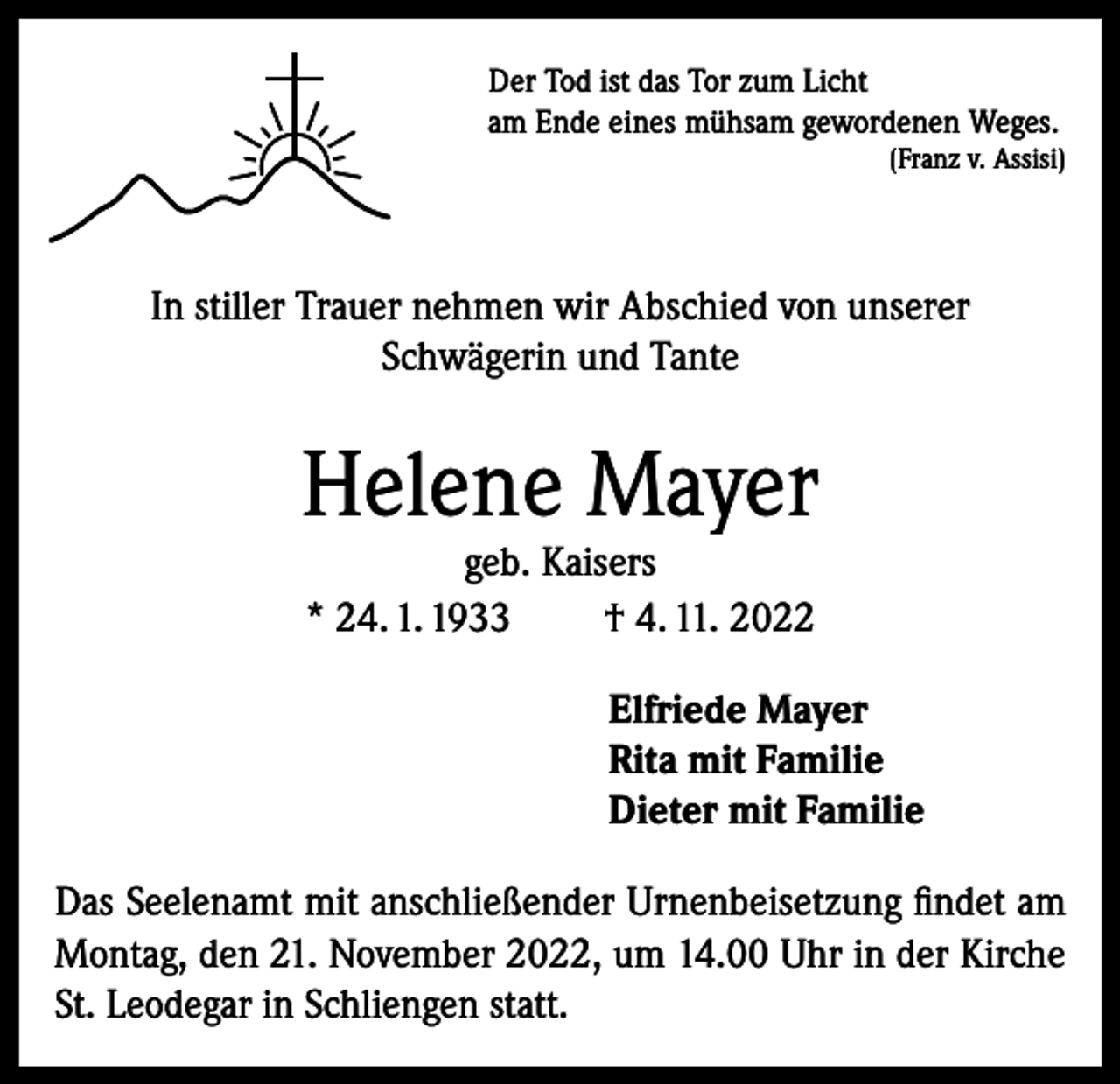 <p>Der Tod ist das Tor zum Licht<br />am Ende eines mühsam gewordenen Weges.</p><p>(Franz v. Assisi)</p><p>In stiller Trauer nehmen wir Abschied von unserer<br />Schwägerin und Tante</p><p>Helene Mayer<br />geb. Kaisers<br />* 24. 1. 1933<br />† 4. 11. 2022</p><p>Elfriede Mayer<br />Rita mit Familie<br />Dieter mit Familie<br />Das Seelenamt mit anschließender Urnenbeisetzung findet am<br />Montag, den 21. November 2022, um 14.00 Uhr in der Kirche<br />St. Leodegar in Schliengen statt.</p>