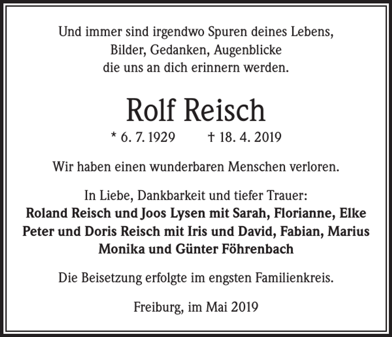 <p>Und immer sind irgendwo Spuren deines Lebens,<br />Bilder, Gedanken, Augenblicke<br />die uns an dich erinnern werden.</p><p>Rolf Reisch</p><p>* 6. 7. 1929</p><p>† 18. 4. 2019</p><p>Wir haben einen wunderbaren Menschen verloren.<br />In Liebe, Dankbarkeit und tiefer Trauer:<br />Roland Reisch und Joos Lysen mit Sarah, Florianne, Elke<br />Peter und Doris Reisch mit Iris und David, Fabian, Marius<br />Monika und Günter Föhrenbach<br />Die Beisetzung erfolgte im engsten Familienkreis.<br />Freiburg, im Mai 2019</p>
