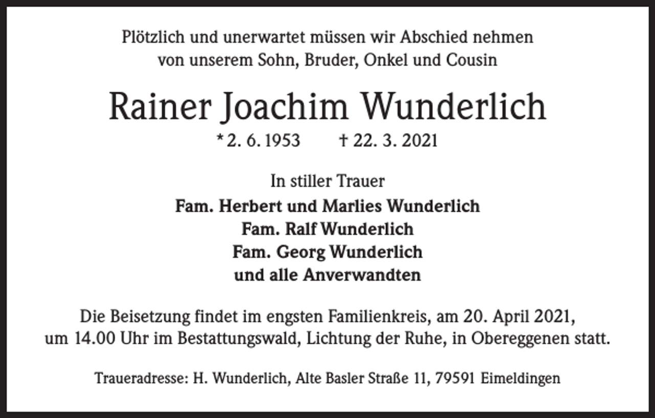 <p>Plötzlich und unerwartet müssen wir Abschied nehmen<br />von unserem Sohn, Bruder, Onkel und Cousin</p><p>Rainer Joachim Wunderlich<br />* 2. 6. 1953 † 22. 3. 2021<br />In stiller Trauer<br />Fam. Herbert und Marlies Wunderlich<br />Fam. Ralf Wunderlich<br />Fam. Georg Wunderlich<br />und alle Anverwandten<br />Die Beisetzung findet im engsten Familienkreis, am 20. April 2021,<br />um 14.00 Uhr im Bestattungswald, Lichtung der Ruhe, in Obereggenen statt.<br />Traueradresse: H. Wunderlich, Alte Basler Straße 11, 79591 Eimeldingen</p>