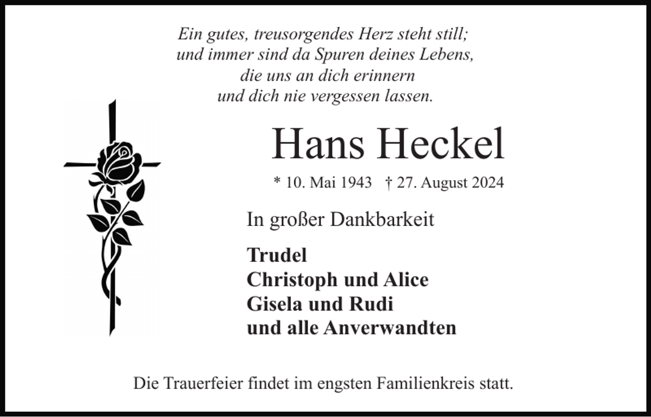 <p>Ein gutes, treusorgendes Herz steht still;<br />und immer sind da Spuren deines Lebens,<br />die uns an dich erinnern<br />und dich nie vergessen lassen.</p><p>Hans Heckel<br />* 10. Mai 1943 † 27. August 2024</p><p>In großer Dankbarkeit<br />Trudel<br />Christoph und Alice<br />Gisela und Rudi<br />und alle Anverwandten<br />Die Trauerfeier findet im engsten Familienkreis statt.</p>