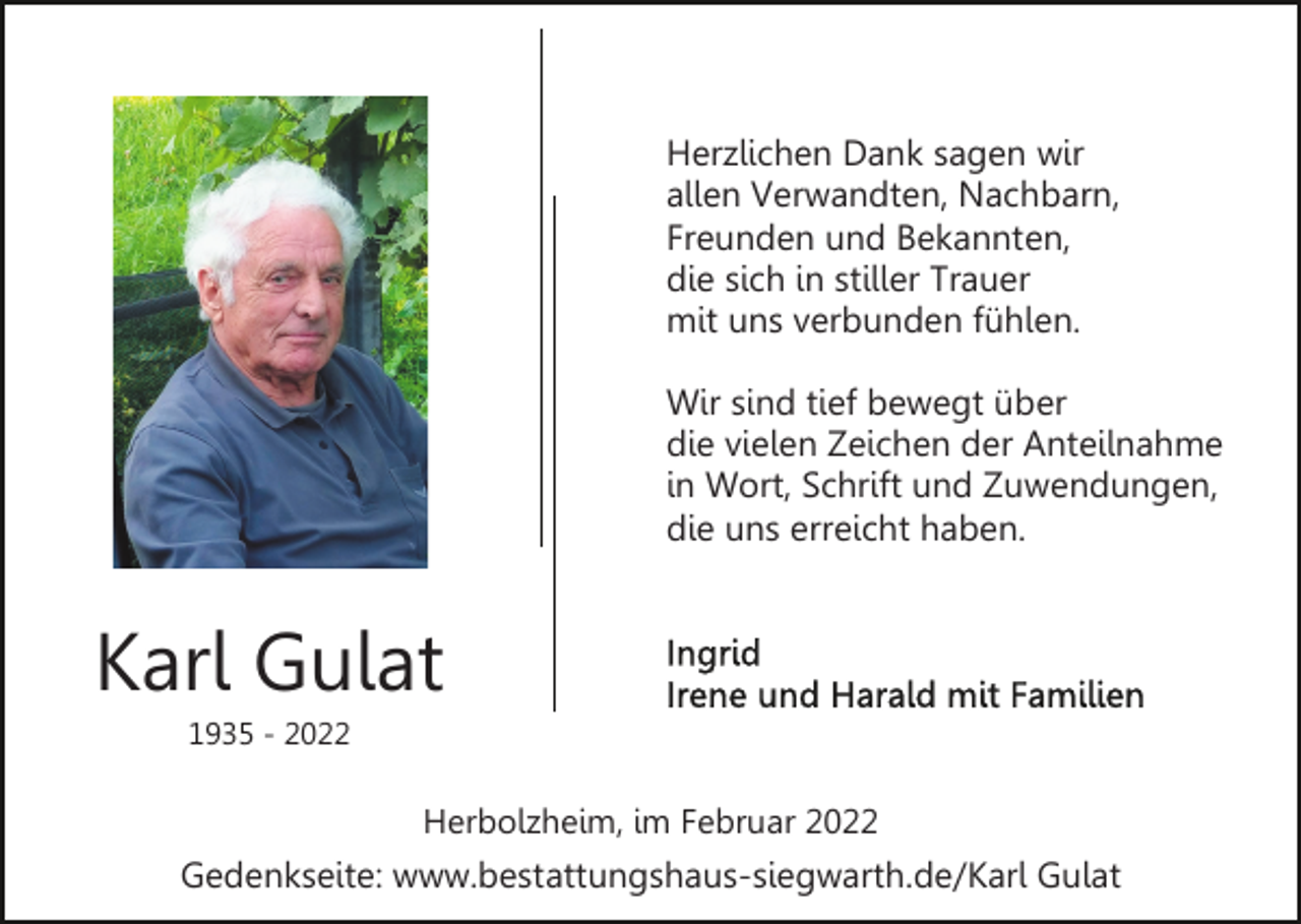 <p>Herzlichen Dank sagen wir<br />allen Verwandten, Nachbarn,<br />Freunden und Bekannten,<br />die sich in stiller Trauer<br />mit uns verbunden fühlen.<br />Wir sind tief bewegt über<br />die vielen Zeichen der Anteilnahme<br />in Wort, Schrift und Zuwendungen,<br />die uns erreicht haben.</p><p>Karl Gulat<br />1935 - 2022</p><p>Herbolzheim, im Februar 2022</p><p>Gedenkseite: www.bestattungshaus-siegwarth.de/Karl Gulat</p>