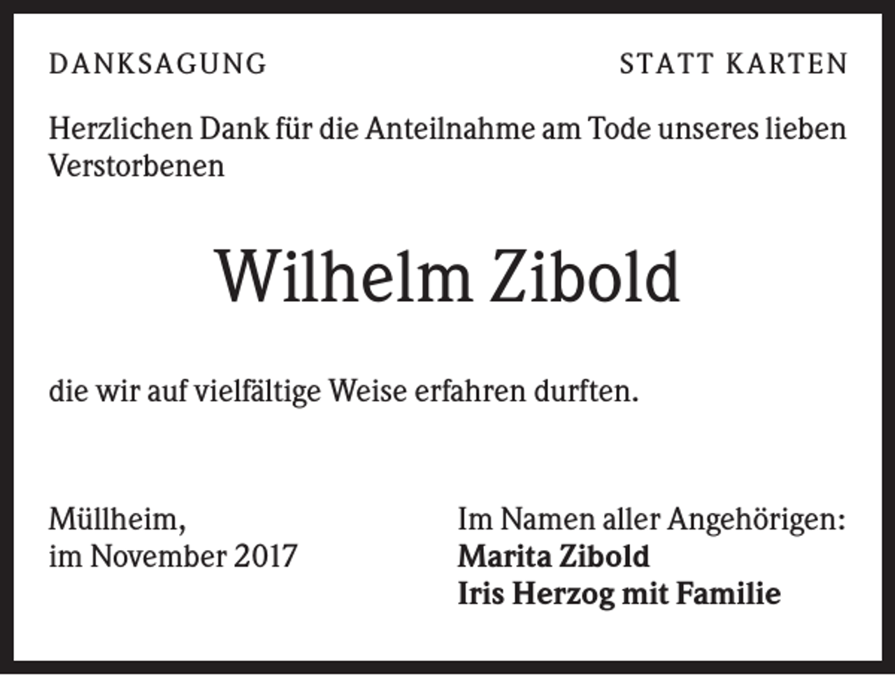 <p>DANK SAGU NG</p><p>ST AT T K AR T EN</p><p>Herzlichen Dank für die Anteilnahme am Tode unseres lieben<br />Verstorbenen</p><p>Wilhelm Zibold<br />die wir auf vielfältige Weise erfahren durften.</p><p>Müllheim,<br />im November 2017</p><p>Im Namen aller Angehörigen:<br />Marita Zibold<br />Iris Herzog mit Familie</p>