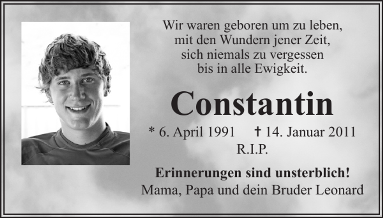 <p>Wir waren geboren um zu leben,<br />mit den Wundern jener Zeit,<br />sich niemals zu vergessen<br />bis in alle Ewigkeit.</p><p>Constantin</p><p>* 6. April 1991</p><p>= 14. Januar 2011<br />R.I.P.</p><p>Erinnerungen sind unsterblich!<br />Mama, Papa und dein Bruder Leonard</p>
