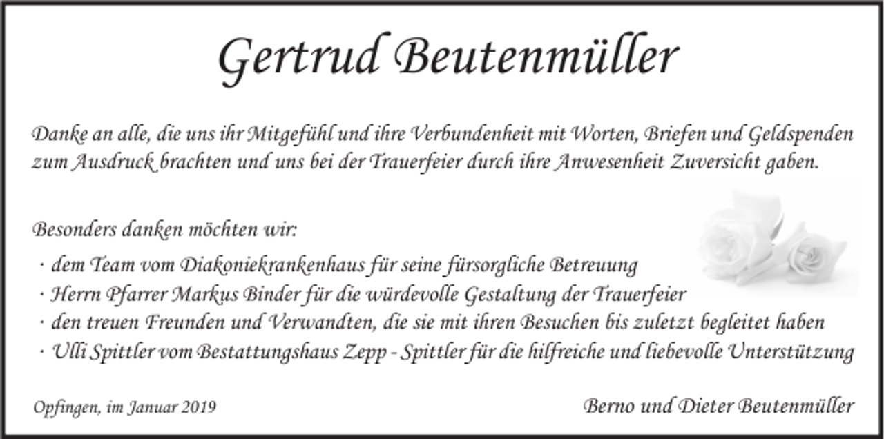 <p>Gertrud Beutenmüller<br />Danke an alle, die uns ihr Mitgefühl und ihre Verbundenheit mit Worten, Briefen und Geldspenden<br />zum Ausdruck brachten und uns bei der Trauerfeier durch ihre Anwesenheit Zuversicht gaben.<br />Besonders danken möchten wir:<br />∙ dem Team vom Diakoniekrankenhaus für seine fürsorgliche Betreuung<br />∙ Herrn Pfarrer Markus Binder für die würdevolle Gestaltung der Trauerfeier<br />∙ den treuen Freunden und Verwandten, die sie mit ihren Besuchen bis zuletzt begleitet haben<br />∙ Ulli Spittler vom Bestattungshaus Zepp - Spittler für die hilfreiche und liebevolle Unterstützung<br />Opfingen, im Januar 2019</p><p>Berno und Dieter Beutenmüller</p>