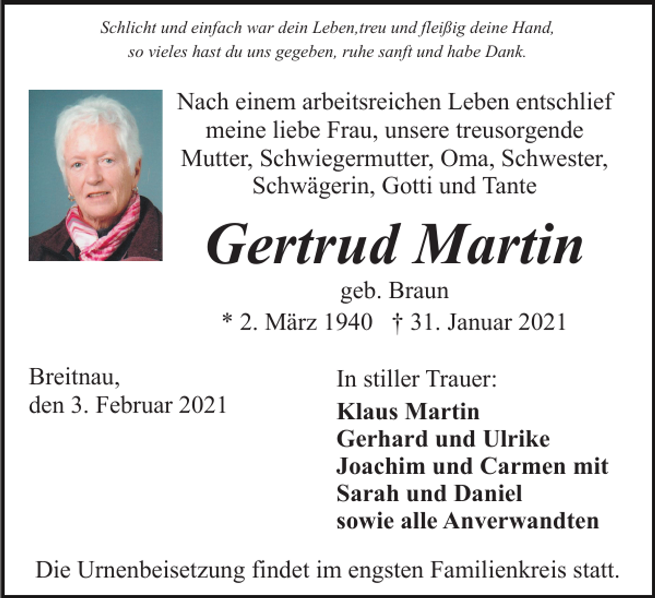 <p>Schlicht und einfach war dein Leben,treu und fleißig deine Hand,<br />so vieles hast du uns gegeben, ruhe sanft und habe Dank.</p><p>Nach einem arbeitsreichen Leben entschlief<br />meine liebe Frau, unsere treusorgende<br />Mutter, Schwiegermutter, Oma, Schwester,<br />Schwägerin, Gotti und Tante</p><p>Gertrud Martin<br />geb. Braun<br />* 2. März 1940 † 31. Januar 2021</p><p>Breitnau,<br />den 3. Februar 2021</p><p>In stiller Trauer:<br />Klaus Martin<br />Gerhard und Ulrike<br />Joachim und Carmen mit<br />Sarah und Daniel<br />sowie alle Anverwandten</p><p>Die Urnenbeisetzung findet im engsten Familienkreis statt.</p>