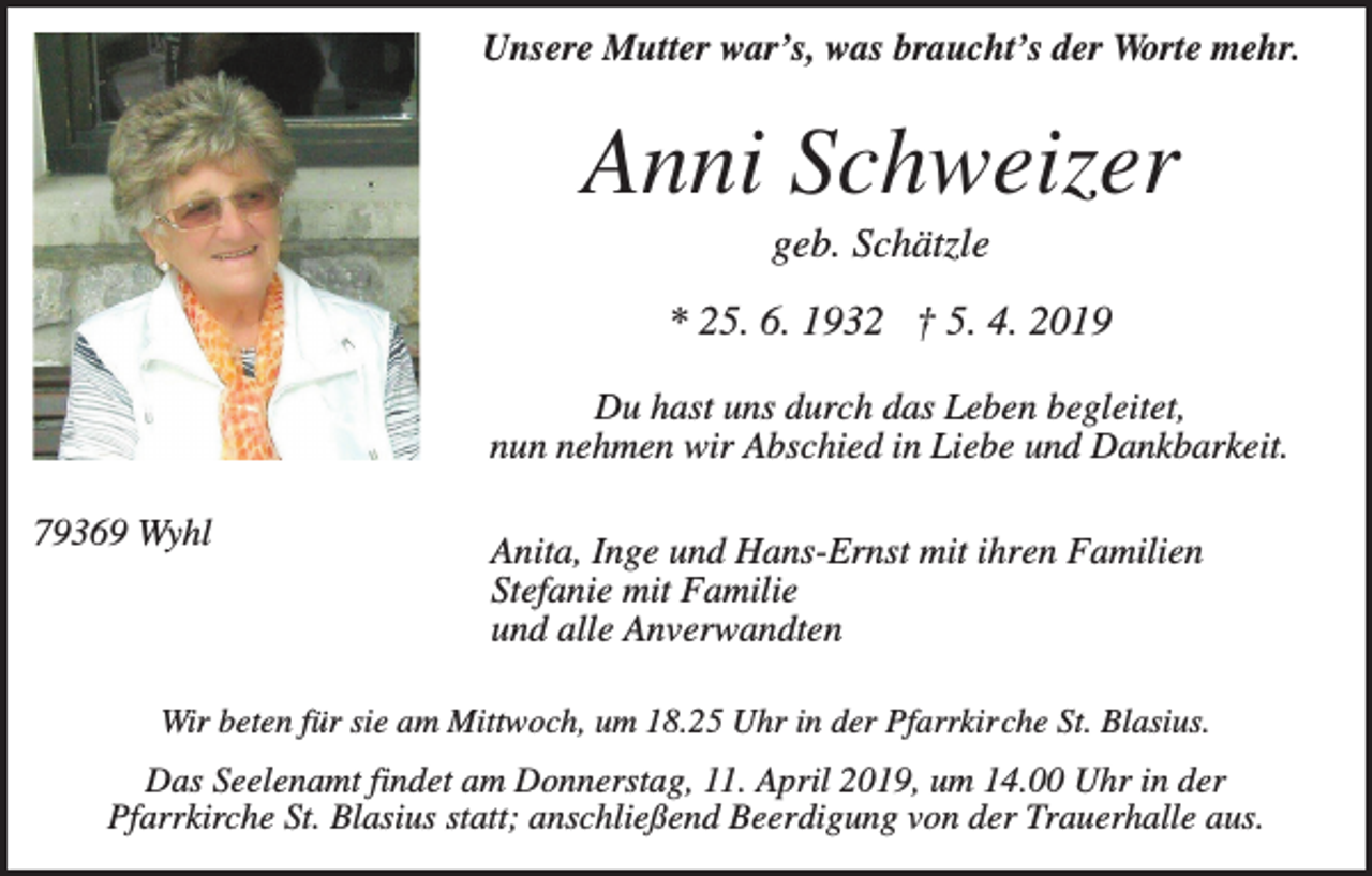 <p>Unsere Mutter war’s, was braucht’s der Worte mehr.</p><p>Anni Schweizer<br />geb. Schätzle<br />* 25. 6. 1932 † 5. 4. 2019<br />Du hast uns durch das Leben begleitet,<br />nun nehmen wir Abschied in Liebe und Dankbarkeit.<br />79369 Wyhl</p><p>Anita, Inge und Hans-Ernst mit ihren Familien<br />Stefanie mit Familie<br />und alle Anverwandten</p><p>Wir beten für sie am Mittwoch, um 18.25 Uhr in der Pfarrkirche St. Blasius.</p><p>Das Seelenamt findet am Donnerstag, 11. April 2019, um 14.00 Uhr in der<br />Pfarrkirche St. Blasius statt; anschließend Beerdigung von der Trauerhalle aus.</p>