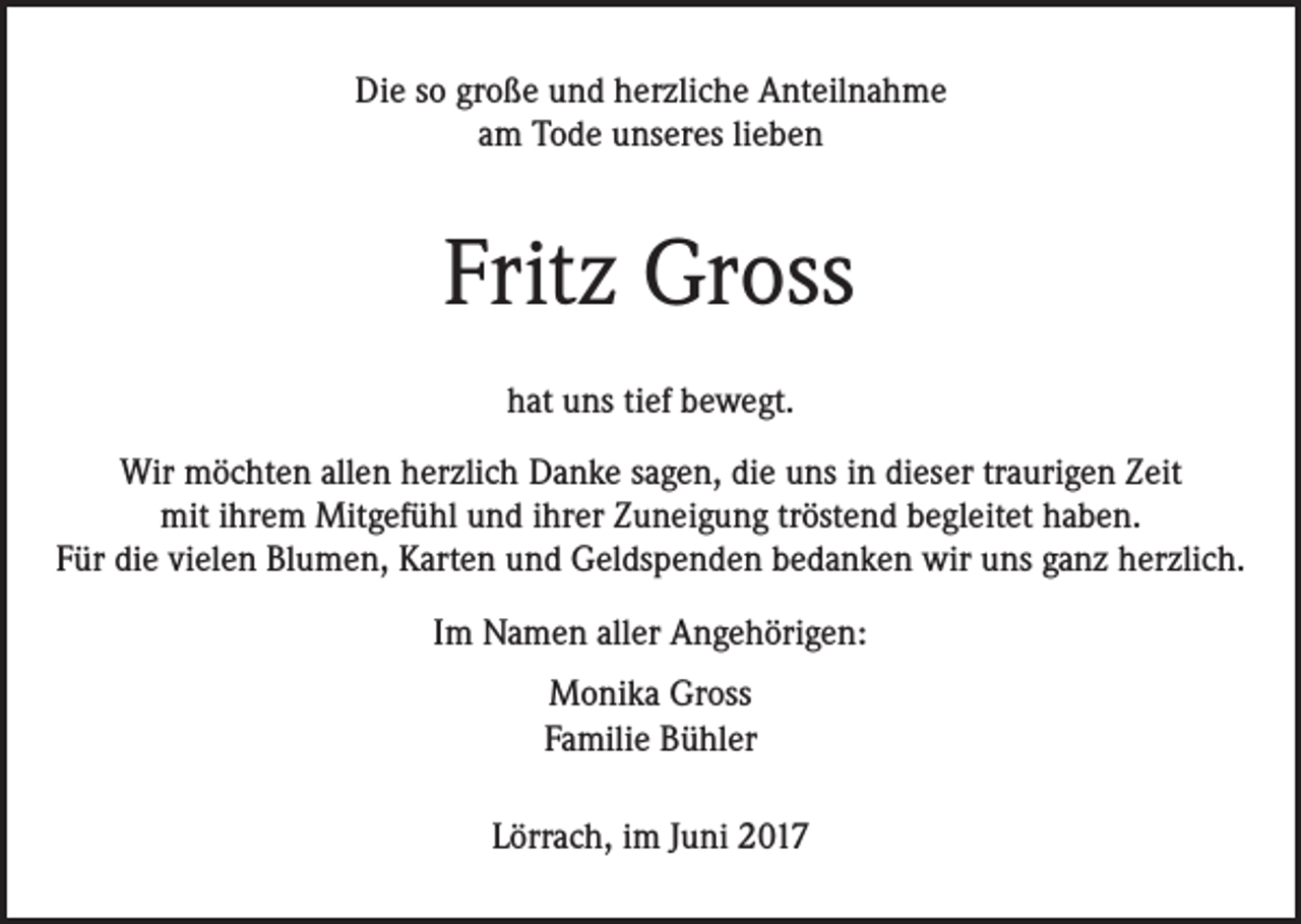 <p>Die so große und herzliche Anteilnahme<br />am Tode unseres lieben</p><p>Fritz Gross<br />hat uns tief bewegt.<br />Wir möchten allen herzlich Danke sagen, die uns in dieser traurigen Zeit<br />mit ihrem Mitgefühl und ihrer Zuneigung tröstend begleitet haben.<br />Für die vielen Blumen, Karten und Geldspenden bedanken wir uns ganz herzlich.<br />Im Namen aller Angehörigen:<br />Monika Gross<br />Familie Bühler<br />Lörrach, im Juni 2017</p>