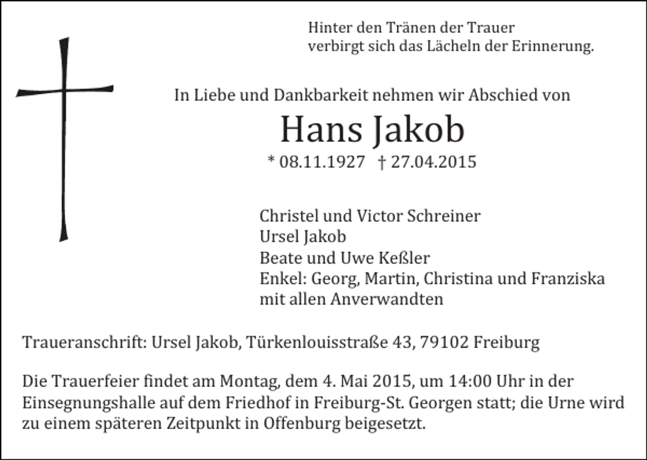 <p>Hinter den Tränen der Trauer<br />verbirgt sich das Lächeln der Erinnerung.</p><p>In Liebe und Dankbarkeit nehmen wir Abschied von</p><p>Hans Jakob</p><p>* 08.11.1927 † 27.04.2015</p><p>Christel und Victor Schreiner<br />Ursel Jakob<br />Beate und Uwe Keßler<br />Enkel: Georg, Martin, Christina und Franziska<br />mit allen Anverwandten</p><p>Traueranschrift: Ursel Jakob, Türkenlouisstraße 43, 79102 Freiburg</p><p>Die Trauerfeier findet am Montag, dem 4. Mai 2015, um 14:00 Uhr in der<br />Einsegnungshalle auf dem Friedhof in Freiburg-St. Georgen statt; die Urne wird<br />zu einem späteren Zeitpunkt in Offenburg beigesetzt.</p>