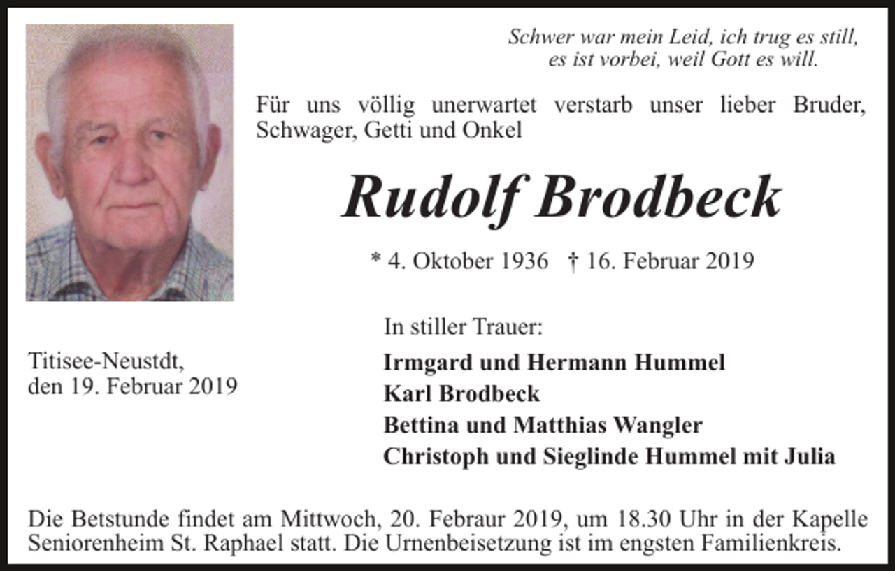<p>Schwer war mein Leid, ich trug es still,<br />es ist vorbei, weil Gott es will.</p><p>Für uns völlig unerwartet verstarb unser lieber Bruder,<br />Schwager, Getti und Onkel</p><p>Rudolf Brodbeck<br />* 4. Oktober 1936 † 16. Februar 2019</p><p>Titisee-Neustdt,<br />den 19. Februar 2019</p><p>In stiller Trauer:<br />Irmgard und Hermann Hummel<br />Karl Brodbeck<br />Bettina und Matthias Wangler<br />Christoph und Sieglinde Hummel mit Julia</p><p>Die Betstunde findet am Mittwoch, 20. Febraur 2019, um 18.30 Uhr in der Kapelle<br />Seniorenheim St. Raphael statt. Die Urnenbeisetzung ist im engsten Familienkreis.</p>