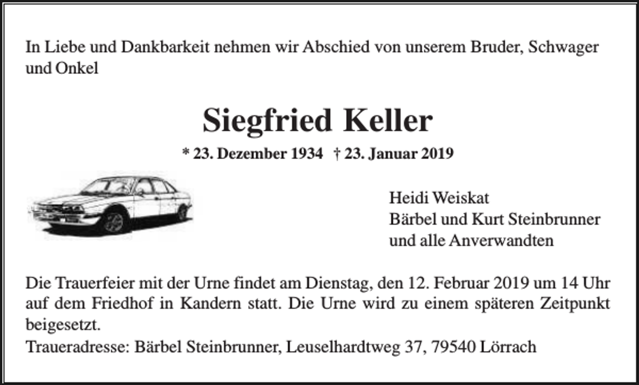 <p>In Liebe und Dankbarkeit nehmen wir Abschied von unserem Bruder, Schwager<br />und Onkel</p><p>Siegfried Keller<br />* 23. Dezember 1934 † 23. Januar 2019</p><p>Heidi Weiskat<br />Bärbel und Kurt Steinbrunner<br />und alle Anverwandten<br />Die Trauerfeier mit der Urne findet am Dienstag, den 12. Februar 2019 um 14 Uhr<br />auf dem Friedhof in Kandern statt. Die Urne wird zu einem späteren Zeitpunkt<br />beigesetzt.<br />Traueradresse: Bärbel Steinbrunner, Leuselhardtweg 37, 79540 Lörrach</p>