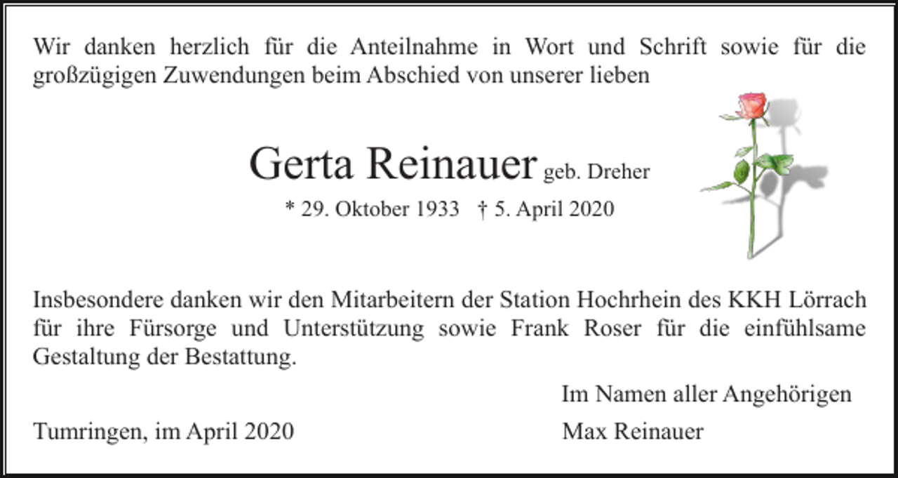 <p>Wir danken herzlich für die Anteilnahme in Wort und Schrift sowie für die<br />großzügigen Zuwendungen beim Abschied von unserer lieben</p><p>Gerta Reinauer geb. Dreher<br />* 29. Oktober 1933 † 5. April 2020</p><p>Insbesondere danken wir den Mitarbeitern der Station Hochrhein des KKH Lörrach<br />für ihre Fürsorge und Unterstützung sowie Frank Roser für die einfühlsame<br />Gestaltung der Bestattung.<br />Im Namen aller Angehörigen<br />Tumringen, im April 2020</p><p>Max Reinauer</p>
