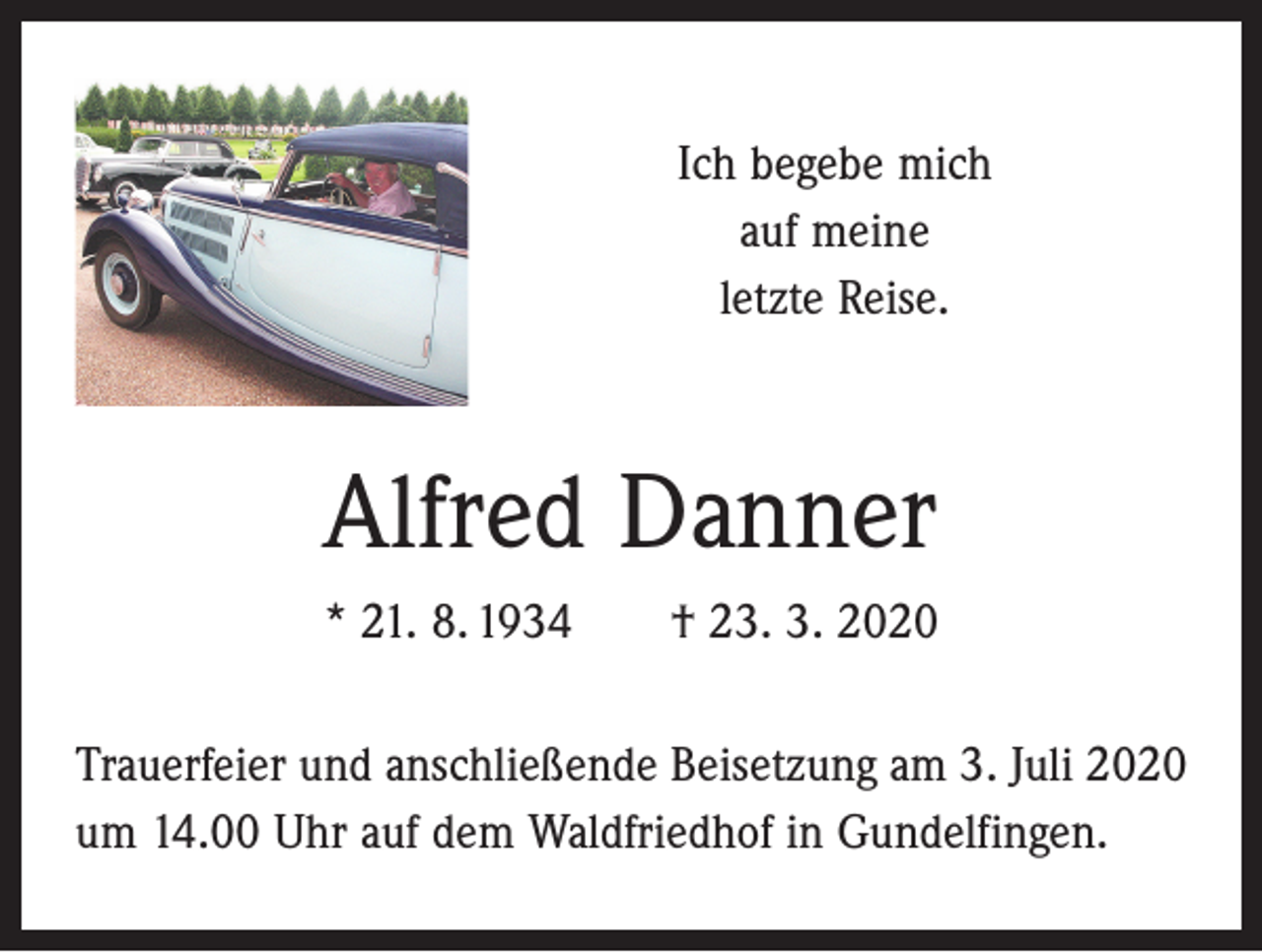 <p>Ich begebe mich<br />auf meine<br />letzte Reise.</p><p>Alfred Danner<br />* 21. 8. 1934 † 23. 3. 2020<br />Trauerfeier und anschließende Beisetzung am 3. Juli 2020<br />um 14.00 Uhr auf dem Waldfriedhof in Gundelfingen.</p>