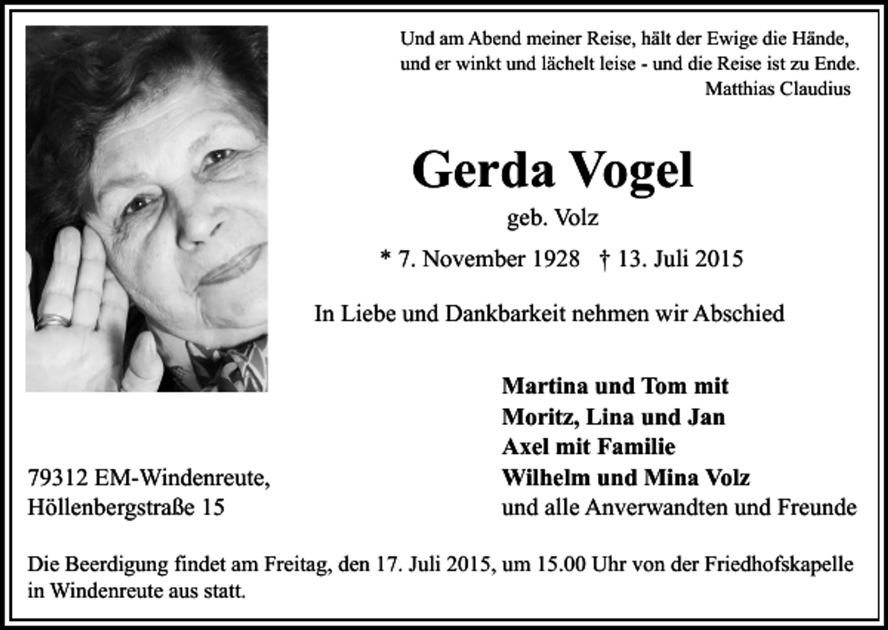 <p>Und am Abend meiner Reise, hält der Ewige die Hände,<br />und er winkt und lächelt leise - und die Reise ist zu Ende.<br />Matthias Claudius</p><p>Gerda Vogel<br />geb. Volz</p><p>* 7. November 1928 † 13. Juli 2015<br />In Liebe und Dankbarkeit nehmen wir Abschied</p><p>79312 EM-Windenreute,<br />Höllenbergstraße 15</p><p>Martina und Tom mit<br />Moritz, Lina und Jan<br />Axel mit Familie<br />Wilhelm und Mina Volz<br />und alle Anverwandten und Freunde</p><p>Die Beerdigung findet am Freitag, den 17. Juli 2015, um 15.00 Uhr von der Friedhofskapelle<br />in Windenreute aus statt.</p>