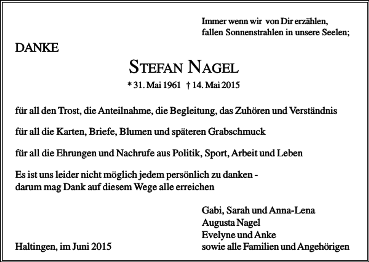 <p>Immer wenn wir von Dir erzählen,<br />fallen Sonnenstrahlen in unsere Seelen;</p><p>DANKE</p><p>STEFAN NAGEL<br />* 31. Mai 1961 † 14. Mai 2015</p><p>für all den Trost, die Anteilnahme, die Begleitung, das Zuhören und Verständnis<br />für all die Karten, Briefe, Blumen und späteren Grabschmuck<br />für all die Ehrungen und Nachrufe aus Politik, Sport, Arbeit und Leben<br />Es ist uns leider nicht möglich jedem persönlich zu danken darum mag Dank auf diesem Wege alle erreichen</p><p>Haltingen, im Juni 2015</p><p>Gabi, Sarah und Anna-Lena<br />Augusta Nagel<br />Evelyne und Anke<br />sowie alle Familien und Angehörigen</p>