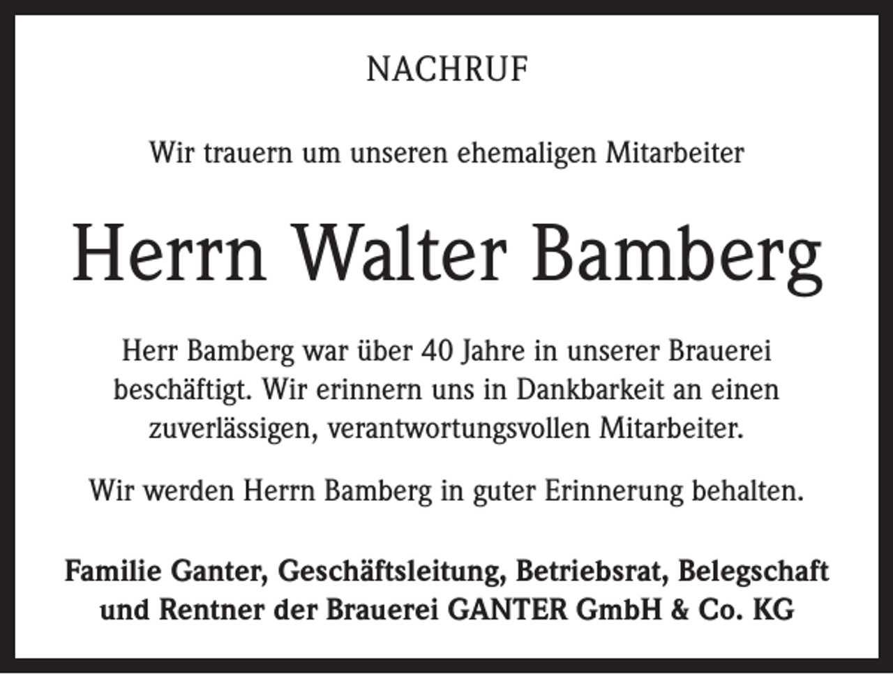 <p>NACHRUF<br />Wir trauern um unseren ehemaligen Mitarbeiter</p><p>Herrn Walter Bamberg<br />Herr Bamberg war über 40 Jahre in unserer Brauerei<br />beschäftigt. Wir erinnern uns in Dankbarkeit an einen<br />­zuverlässigen, verantwortungsvollen Mitarbeiter.<br />Wir werden Herrn Bamberg in guter Erinnerung behalten.<br />Familie Ganter, Geschäftsleitung, Betriebsrat, Belegschaft<br />und Rentner der Brauerei GANTER GmbH &amp; Co. KG</p>
