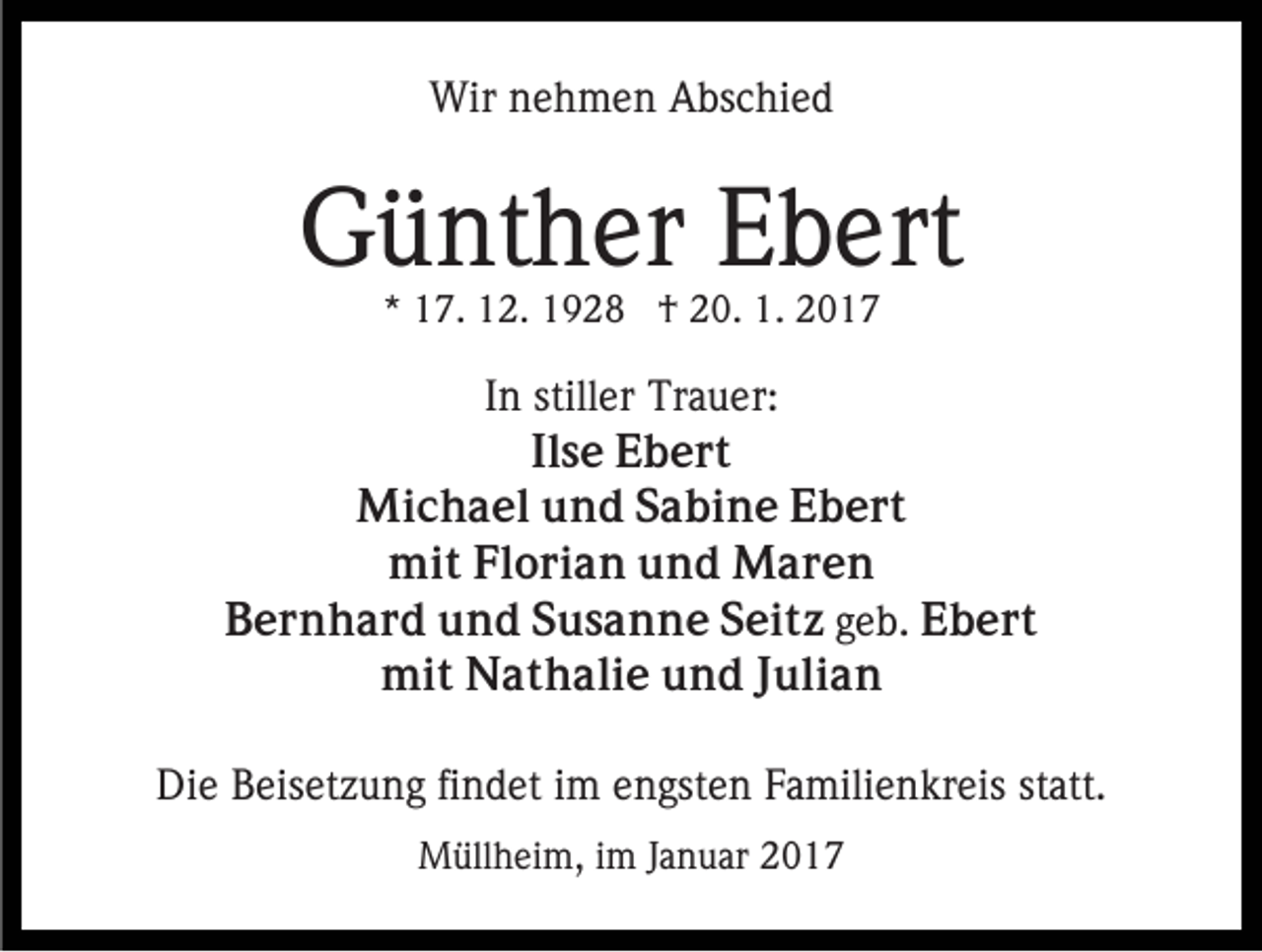 <p>Wir nehmen Abschied</p><p>Günther Ebert<br />* 17. 12. 1928 † 20. 1. 2017</p><p>In stiller Trauer:<br />Ilse Ebert<br />Michael und Sabine Ebert<br />mit Florian und Maren<br />Bernhard und Susanne Seitz geb. Ebert<br />mit Nathalie und Julian<br />Die Beisetzung findet im engsten Familienkreis statt.<br />Müllheim, im Januar 2017</p>