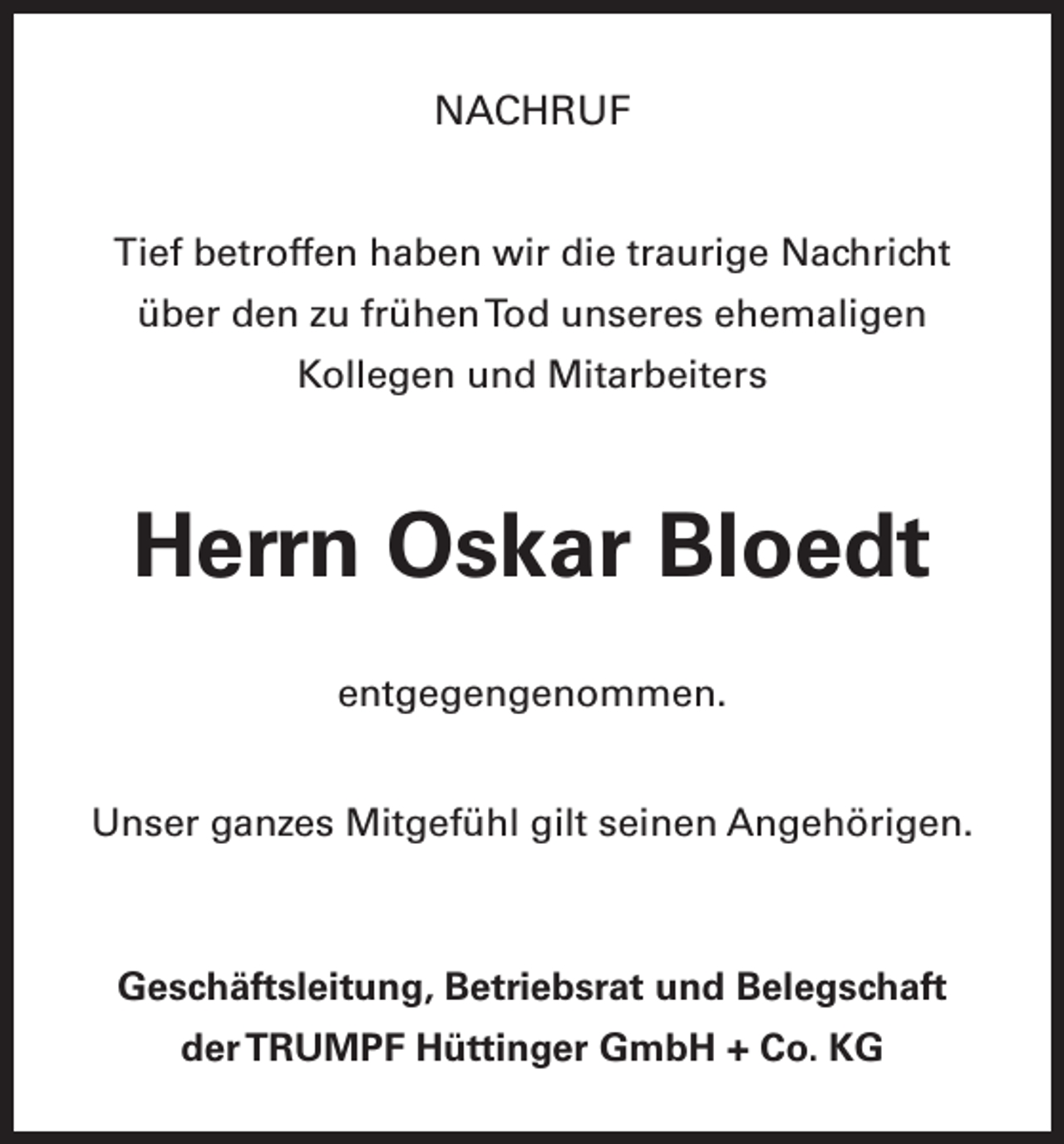 <p>NACHRUF<br />Tief betroffen haben wir die traurige Nachricht<br />über den zu frühen Tod unseres ehemaligen<br />­Kollegen und Mitarbeiters</p><p>Herrn Oskar Bloedt<br />entgegengenommen.<br />Unser ganzes Mitgefühl gilt seinen Angehörigen.</p><p>Geschäftsleitung, Betriebsrat und Belegschaft<br />der TRUMPF Hüttinger GmbH + Co. KG</p>