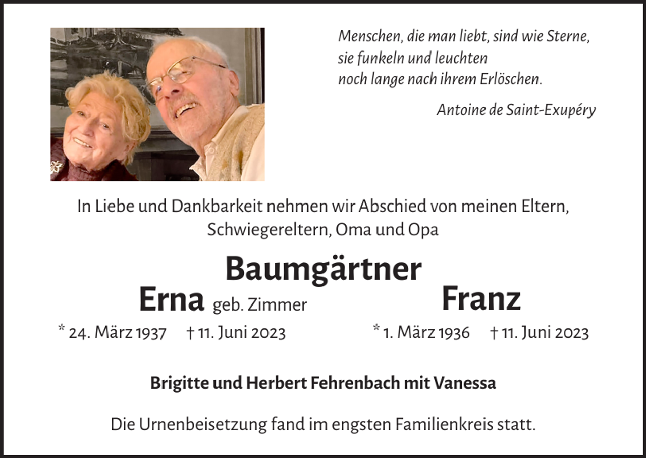 <p>Menschen, die man liebt, sind wie Sterne,<br />sie funkeln und leuchten<br />noch lange nach ihrem Erlöschen.</p><p>Antoine de Saint-Exupéry</p><p>In Liebe und Dankbarkeit nehmen wir Abschied von meinen Eltern,<br />Schwiegereltern, Oma und Opa</p><p>Baumgärtner</p><p>Erna geb. Zimmer</p><p>* 24. März 1937 † 11. Juni 2023</p><p>Franz</p><p>* 1. März 1936 † 11. Juni 2023</p><p>Brigitte und Herbert Fehrenbach mit Vanessa<br />Die Urnenbeisetzung fand im engsten Familienkreis statt.</p>