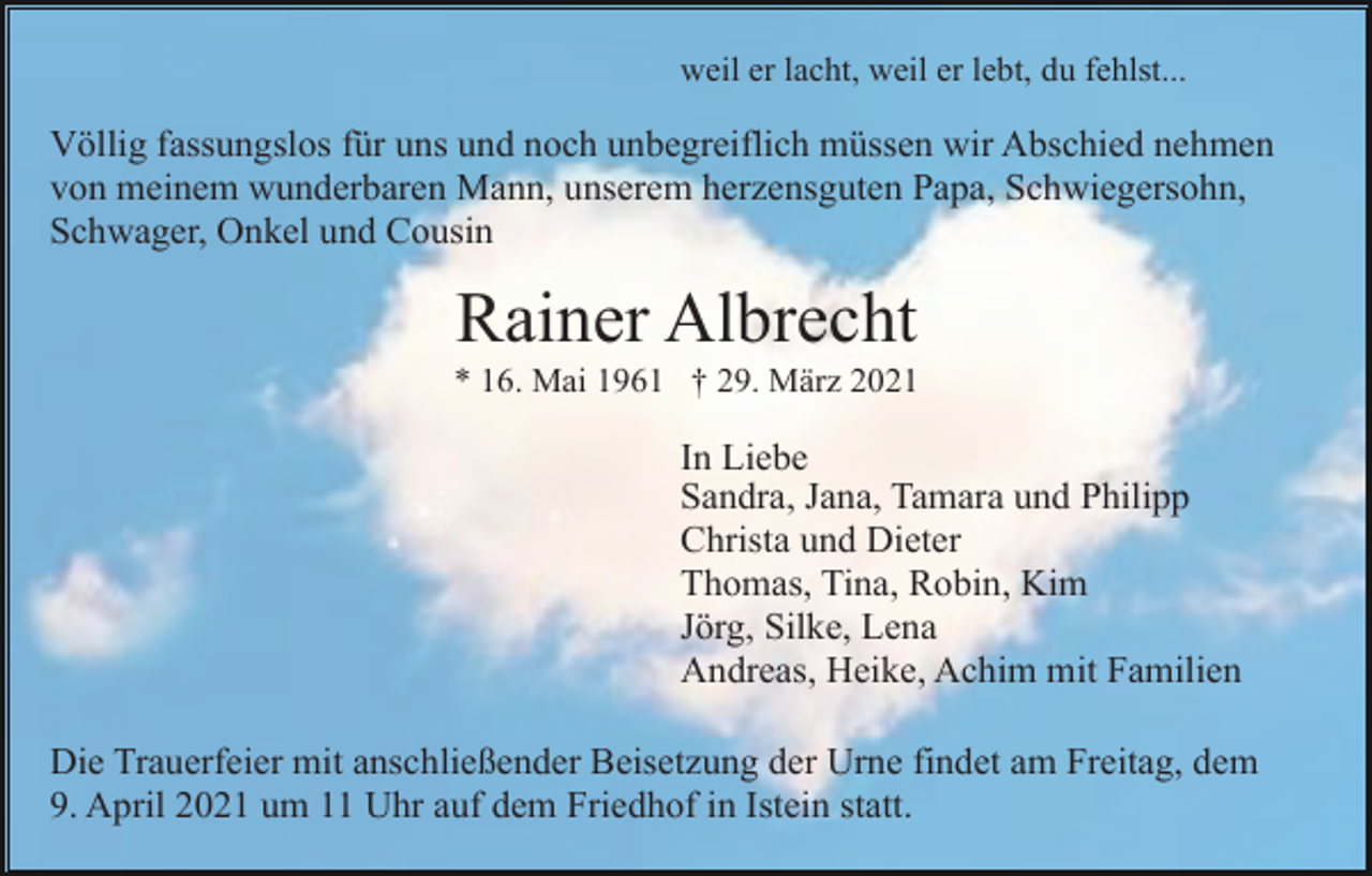 <p>weil er lacht, weil er lebt, du fehlst...</p><p>Völlig fassungslos für uns und noch unbegreiflich müssen wir Abschied nehmen<br />von meinem wunderbaren Mann, unserem herzensguten Papa, Schwiegersohn,<br />Schwager, Onkel und Cousin</p><p>Rainer Albrecht<br />* 16. Mai 1961 † 29. März 2021</p><p>In Liebe<br />Sandra, Jana, Tamara und Philipp<br />Christa und Dieter<br />Thomas, Tina, Robin, Kim<br />Jörg, Silke, Lena<br />Andreas, Heike, Achim mit Familien<br />Die Trauerfeier mit anschließender Beisetzung der Urne findet am Freitag, dem<br />9. April 2021 um 11 Uhr auf dem Friedhof in Istein statt.</p>