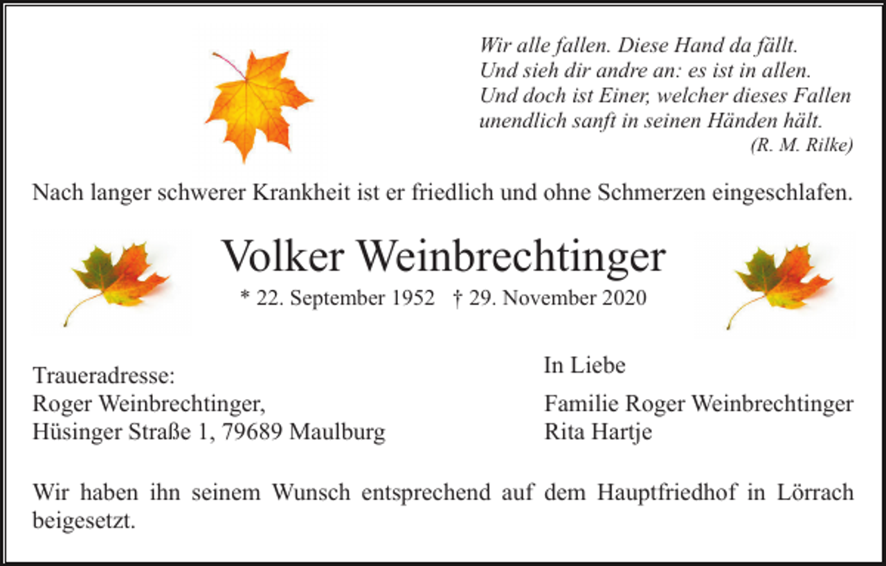 <p>Wir alle fallen. Diese Hand da fällt.<br />Und sieh dir andre an: es ist in allen.<br />Und doch ist Einer, welcher dieses Fallen<br />unendlich sanft in seinen Händen hält.<br />(R. M. Rilke)</p><p>Nach langer schwerer Krankheit ist er friedlich und ohne Schmerzen eingeschlafen.</p><p>Volker Weinbrechtinger<br />* 22. September 1952 † 29. November 2020</p><p>Traueradresse:<br />Roger Weinbrechtinger,<br />Hüsinger Straße 1, 79689 Maulburg</p><p>In Liebe<br />Familie Roger Weinbrechtinger<br />Rita Hartje</p><p>Wir haben ihn seinem Wunsch entsprechend auf dem Hauptfriedhof in Lörrach<br />beigesetzt.</p>