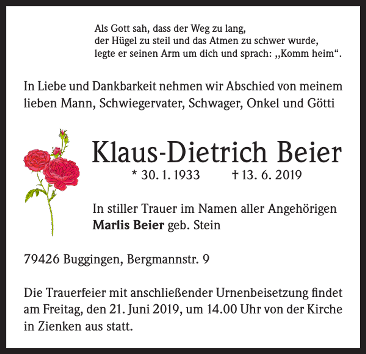 <p>Als Gott sah, dass der Weg zu lang,<br />der Hügel zu steil und das Atmen zu schwer wurde,<br />legte er seinen Arm um dich und sprach: ,,Komm heim“.</p><p>In Liebe und Dankbarkeit nehmen wir Abschied von meinem<br />lieben Mann, Schwiegervater, Schwager, Onkel und Götti</p><p>Klaus-Dietrich Beier<br />* 30. 1. 1933</p><p>† 13. 6. 2019</p><p>In stiller Trauer im Namen aller Angehörigen<br />Marlis Beier geb. Stein<br />79426 Buggingen, Bergmannstr. 9<br />Die Trauerfeier mit anschließender Urnenbeisetzung findet<br />am Freitag, den 21. Juni 2019, um 14.00 Uhr von der Kirche<br />in Zienken aus statt.</p>