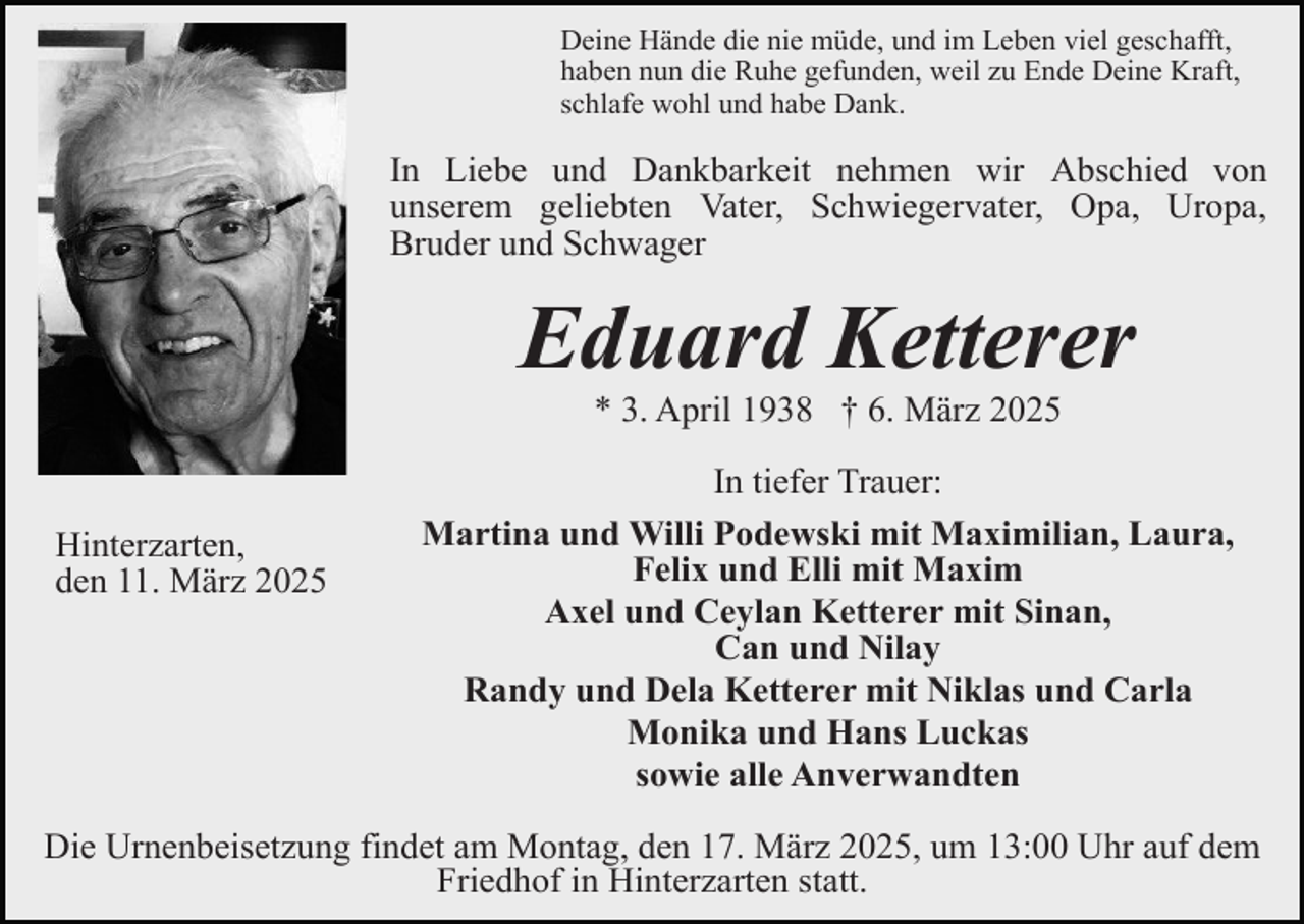 <p>Deine Hände die nie müde, und im Leben viel geschafft,<br />haben nun die Ruhe gefunden, weil zu Ende Deine Kraft,<br />schlafe wohl und habe Dank.</p><p>In Liebe und Dankbarkeit nehmen wir Abschied von<br />unserem geliebten Vater, Schwiegervater, Opa, Uropa,<br />Bruder und Schwager</p><p>Eduard Ketterer<br />* 3. April 1938 † 6. März 2025</p><p>Hinterzarten,<br />den 11. März 2025</p><p>In tiefer Trauer:<br />Martina und Willi Podewski mit Maximilian, Laura,<br />Felix und Elli mit Maxim<br />Axel und Ceylan Ketterer mit Sinan,<br />Can und Nilay<br />Randy und Dela Ketterer mit Niklas und Carla<br />Monika und Hans Luckas<br />sowie alle Anverwandten</p><p>Die Urnenbeisetzung findet am Montag, den 17. März 2025, um 13:00 Uhr auf dem<br />Friedhof in Hinterzarten statt.</p>