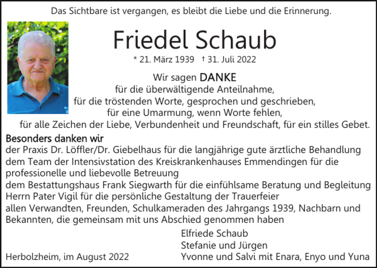 <p>Das Sichtbare ist vergangen, es bleibt die Liebe und die Erinnerung.</p><p>Friedel Schaub<br />* 21. März 1939 † 31. Juli 2022</p><p>Wir sagen<br />für die überwältigende Anteilnahme,<br />für die tröstenden Worte, gesprochen und geschrieben,<br />für eine Umarmung, wenn Worte fehlen,<br />für alle Zeichen der Liebe, Verbundenheit und Freundschaft, für ein stilles Gebet.<br />der Praxis Dr. Löffler/Dr. Giebelhaus für die langjährige gute ärztliche Behandlung<br />dem Team der Intensivstation des Kreiskrankenhauses Emmendingen für die<br />professionelle und liebevolle Betreuung<br />dem Bestattungshaus Frank Siegwarth für die einfühlsame Beratung und Begleitung<br />Herrn Pater Vigil für die persönliche Gestaltung der Trauerfeier<br />allen Verwandten, Freunden, Schulkameraden des Jahrgangs 1939, Nachbarn und<br />Bekannten, die gemeinsam mit uns Abschied genommen haben<br />Elfriede Schaub<br />Stefanie und Jürgen<br />Yvonne und Salvi mit Enara, Enyo und Yuna<br />Herbolzheim, im August 2022</p>