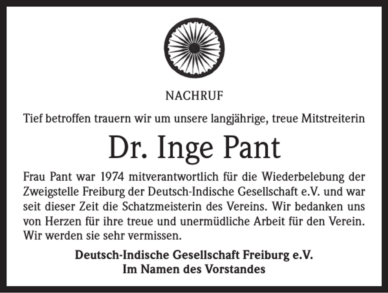 <p>NACHRUF<br />Tief betroffen trauern wir um unsere langjährige, treue Mitstreiterin</p><p>Dr. Inge Pant<br />Frau Pant war 1974 mitverantwortlich für die Wiederbelebung der<br />Zweigstelle Freiburg der Deutsch-Indische Gesellschaft e.V. und war<br />seit dieser Zeit die Schatzmeisterin des Vereins. Wir bedanken uns<br />von Herzen für ihre treue und unermüdliche Arbeit für den Verein.<br />Wir werden sie sehr vermissen.<br />Deutsch-Indische Gesellschaft Freiburg e.V.<br />Im Namen des Vorstandes</p>