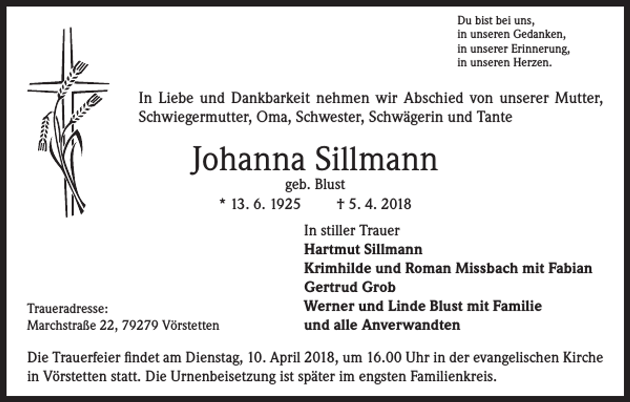 <p>Du bist bei uns,<br />in unseren Gedanken,<br />in unserer Erinnerung,<br />in unseren Herzen.</p><p>In Liebe und Dankbarkeit nehmen wir Abschied von unserer Mutter,<br />Schwiegermutter, Oma, Schwester, Schwägerin und Tante</p><p>Johanna Sillmann<br />geb. Blust<br />* 13. 6. 1925<br />† 5. 4. 2018</p><p>Traueradresse:<br />Marchstraße 22, 79279 Vörstetten</p><p>In stiller Trauer<br />Hartmut Sillmann<br />Krimhilde und Roman Missbach mit Fabian<br />Gertrud Grob<br />Werner und Linde Blust mit Familie<br />und alle Anverwandten</p><p>Die Trauerfeier findet am Dienstag, 10. April 2018, um 16.00 Uhr in der evangelischen Kirche<br />in Vörstetten statt. Die Urnenbeisetzung ist später im engsten Familienkreis.</p>