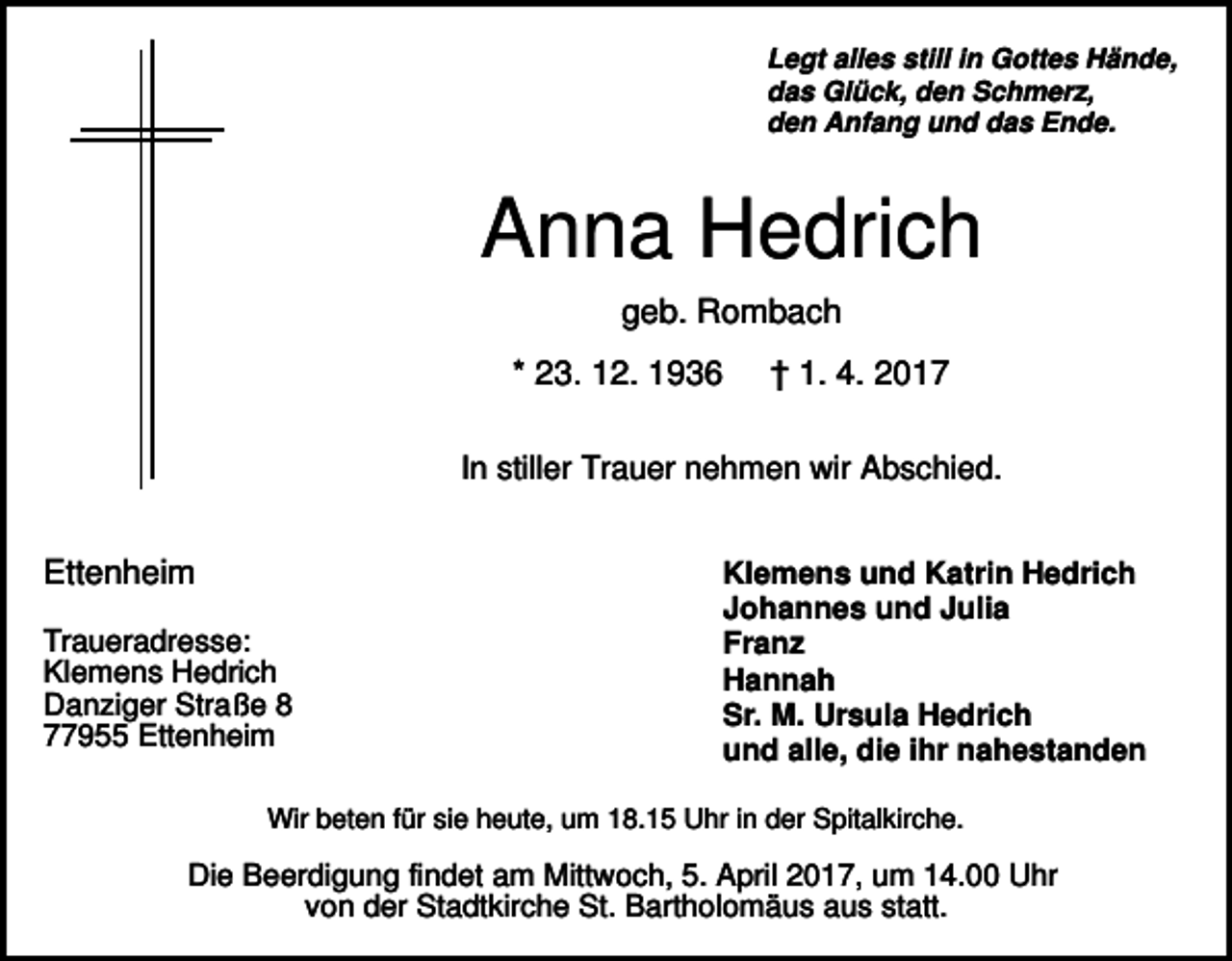 <p>Legt alles still in Gottes Hände,<br />das Glück, den Schmerz,<br />den Anfang und das Ende.</p><p>Anna Hedrich<br />geb. Rombach<br />* 23. 12. 1936</p><p>† 1. 4. 2017</p><p>In stiller Trauer nehmen wir Abschied.</p><p>Ettenheim<br />Traueradresse:<br />Klemens Hedrich<br />Danziger Straße 8<br />77955 Ettenheim</p><p>Klemens und Katrin Hedrich<br />Johannes und Julia<br />Franz<br />Hannah<br />Sr. M. Ursula Hedrich<br />und alle, die ihr nahestanden</p><p>Wir beten für sie heute, um 18.15 Uhr in der Spitalkirche.</p><p>Die Beerdigung findet am Mittwoch, 5. April 2017, um 14.00 Uhr<br />von der Stadtkirche St. Bartholomäus aus statt.</p>