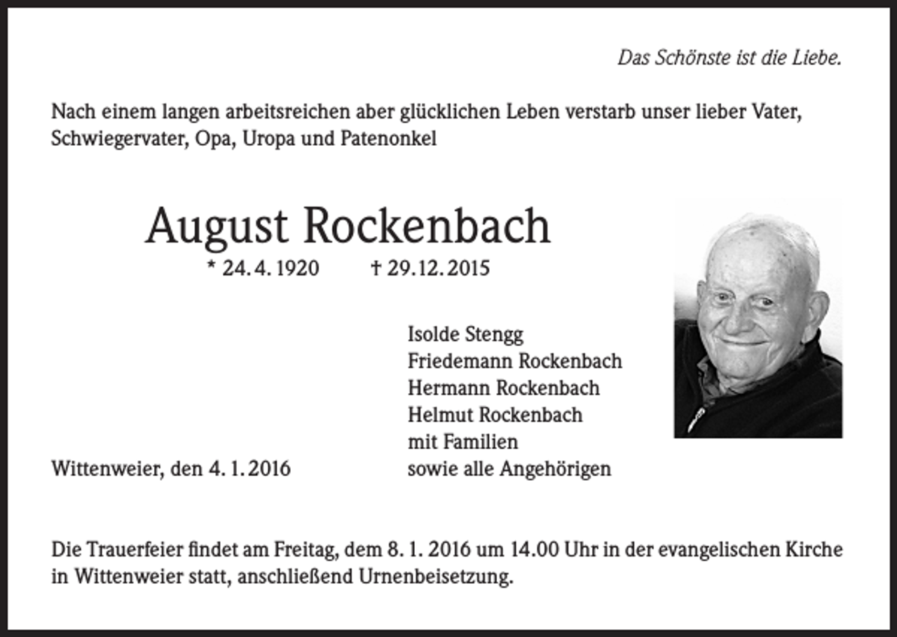 <p>Das Schönste ist die Liebe.<br />Nach einem langen arbeitsreichen aber glücklichen Leben verstarb unser lieber Vater,<br />Schwiegervater, Opa, Uropa und Patenonkel</p><p>August Rockenbach<br />* 24. 4. 1920</p><p>Wittenweier, den 4. 1. 2016</p><p>† 29.12. 2015</p><p>Isolde Stengg<br />Friedemann Rockenbach<br />Hermann Rockenbach<br />Helmut Rockenbach<br />mit Familien<br />sowie alle Angehörigen</p><p>Die Trauerfeier findet am Freitag, dem 8. 1. 2016 um 14.00 Uhr in der evangelischen Kirche<br />in Wittenweier statt, anschließend Urnenbeisetzung.</p>