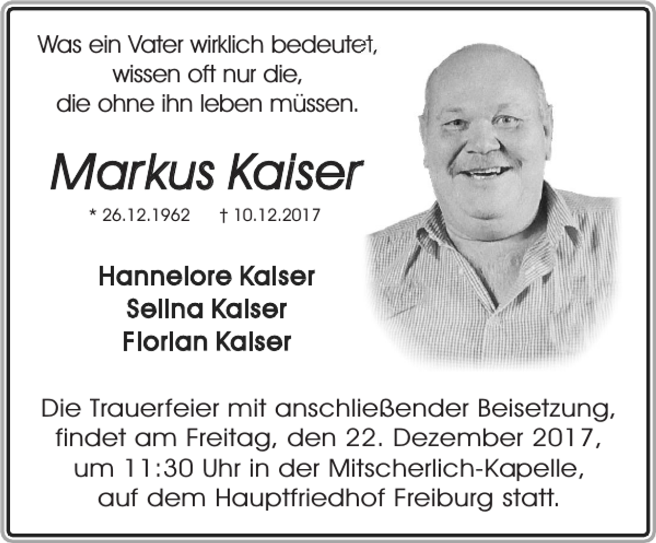<p>Was ein Vater wirklich bedeutet,<br />wissen oft nur die,<br />die ohne ihn leben müssen.</p><p>Markus Kaiser<br />* 26.12.1962</p><p>† 10.12.2017</p><p>Hannelore Kaiser<br />Selina Kaiser<br />Florian Kaiser<br />Die Trauerfeier mit anschließender Beisetzung,<br />findet am Freitag, den 22. Dezember 2017,<br />um 11:30 Uhr in der Mitscherlich-Kapelle,<br />auf dem Hauptfriedhof Freiburg statt.</p>
